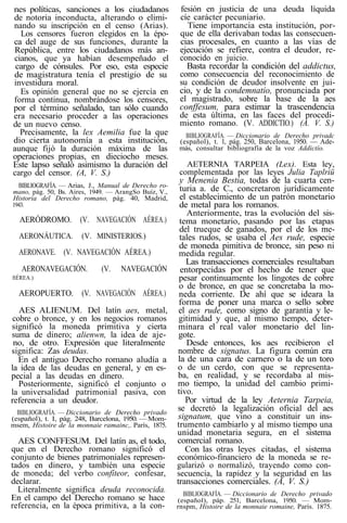 nes políticas, sanciones a los ciudadanos
de notoria inconducta, alterando o elimi-
nando su inscripción en el censo (Arias).
Los censores fueron elegidos en la épo-
ca del auge de sus funciones, durante la
República, entre los ciudadanos más an-
cianos, que ya habían desempeñado el
cargo de cónsules. Por eso, esta especie
de magistratura tenía el prestigio de su
investidura moral.
Es opinión general que no se ejercía en
forma continua, nombrándose los censores,
por el término señalado, tan sólo cuando
era necesario proceder a las operaciones
de un nuevo censo.
Precisamente, la lex Aemilia fue la que
dio cierta autonomía a esta institución,
aunque fijó la duración máxima de las
operaciones propias, en dieciocho meses.
Este lapso señaló asimismo la duración del
cargo del censor. (A, V. S.)
BIBLIOGRAFÍA. — Arias, J., Manual de Derecho ro-
mano, pág. 50, Bs. Aires, 1949. — ArangSo Buíz, V.,
Historia del Derecho romano, pág. 40, Madrid,
1943.
AERÓDROMO. (V. NAVEGACIÓN AÉREA.)
AERONÁUTICA. (V. MINISTERIOS.)
AERONAVE. (V. NAVEGACIÓN AÉREA.)
AERONAVEGACIÓN. (V. NAVEGACIÓN
ftÉREA.)
AEROPUERTO. (V. NAVEGACIÓN AÉREA.)
AES ALIENUM. Del latín aes, metal,
cobre o bronce, y en los negocios romanos
significó la moneda primitiva y cierta
suma de dinero; alienwn, la idea de aje-
no, de otro. Expresión que literalmente
significa: Zas deudas.
En el antiguo Derecho romano aludía a
la idea de las deudas en general, y en es-
pecial a las deudas en dinero.
Posteriormente, significó el conjunto o
la universalidad patrimonial pasiva, con
referencia a un deudor.
BIBLIOGRAFÍA. — Diccionario de Derecho privado
(español), t. I, pág. 248, Barcelona, 1950. — Mom-
msem, Histoire de la monnaie ramainc,. París, 1875.
AES CONFFESUM. Del latín as, el todo,
que en el Derecho romano significó el
conjunto de bienes patrimoniales represen-
tados en dinero, y también una especie
de moneda; del verbo confíteor, confesar,
declarar.
Literalmente significa deuda reconocida.
En el campo del Derecho romano se hace
referencia, en la época primitiva, a la con-
fesión en justicia de una deuda líquida
cíe carácter pecuniario.
Tiene importancia esta institución, por-
que de ella derivaban todas las consecuen-
cias procesales, en cuanto a las vías de
ejecución se refiere, contra el deudor, re-
conocido en juicio.
Basta recordar la condición del addictus,
como consecuencia del reconocimiento de
su condición de deudor insolvente en jui-
cio, y de la condemnatio, pronunciada por
el magistrado, sobre la base de la aes
conffesum, para estimar la trascendencia
de esta última, en las faces del procedi-
miento romano. (V. ADDICTIO.) (A. V. S.)
BIBLIOGRAFÍA. — Diccionario de Derecho privadc
(español), t. 1, pág. 250, Barcelona, 1950. — Ade-
más, consultar bibliografía de la voz Addictío.
AETERNIA TARPEIA (Lex). Esta ley,
complementada por las leyes Julia Taplriü
y Menenia Bestia, todas de la cuarta cen-
turia a. de C., concretaron jurídicamente
el establecimiento de un patrón monetario
de metal para los romanos.
Anteriormente, tras la evolución del sis-
tema monetario, pasando por las etapas
del trueque de ganados, por el de los me-
tales rudos, se usaba el Aes rude, especie
de moneda pimitiva de bronce, sin peso ni
medida regular.
Las transacciones comerciales resultaban
entorpecidas por el hecho de tener que
pesar continuamente los lingotes de cobre
o de bronce, en que se concretaba la mo-
neda corriente. De ahí que se ideara la
forma de poner una marca o sello sobre
el aes rude, como signo de garantía y le-
gitimidad y que, al mismo tiempo, deter-
minara el real valor monetario del lin-
gote.
Desde entonces, los aes recibieron el
nombre de signatus. La figura común era
la de una cara de carnero o la de un toro
o de un cerdo, con que se representa-
ba, en realidad, y se recordaba al mis-
mo tiempo, la unidad del cambio primi-
tivo.
Por virtud de la ley Aeternia Tarpeia,
se decretó la legalización oficial del aes
signatum, que vino a constituir un ins-
trumento cambiarlo y al mismo tiempo una
unidad monetaria segura, en el sistema
comercial romano.
Con las otras leyes citadas, el sistema
económico-financiero de la moneda se re-
gularizó o normalizó, trayendo como con-
secuencia, la rapidez y la seguridad en las
transacciones comerciales. (A, V. S.)
BIBLIOGRAFÍA. — Diccionario de Derecho privado
(español), páp. 251, Barcelona, 1950. — Mom-
rnspm, Histoire de la monnaie romaine, París. 1875.
 