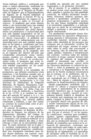 forma habitual, pública y continuada ges-
tiona o realiza operaciones, mediando en-
tre asegurado y asegurador, siempre que
figure inscripta en el "Registro de Produc-
tores de Seguros" que la Superintendencia
de Seguros de la Nación habilitará al
efecto", disponiendo el artículo 3*? las ca-
tegorías de productores de seguros en la
siguiente forma, a. saber: a) Corredor de
seguros: el productor que actúa directa-
mente y sin exclusividad para una entidad
aseguradora determinada; b) Agente de
seguros: el productor que actúa directa-
mente con preferencia o exclusividad para
una sola entidad aseguradora en los ra-
mos y condiciones que convenga con ella;
c) Agente organizador: el productor que
actúa directa y/o indirectamente con ex-
clusividad para una sola entidad asegura-
dora en los ramos y condiciones que con-
venga con ella; d) Agente organizador de
campaña: el "agente organizador" que ac-
túa exclusivamente en la campaña, esto
es, en regiones del interior del país que
comprendan únicamente zonas rurales,
parajes, pueblos y/o ciudades de menor
importancia; e) Director de producción:
(ramo vida), el productor que actúa in-
directamente, con exclusividad para una
sola entidad aseguradora, en las condi-
ciones que convenga con eila.
Prevé lo referente a las sociedades de
productores, que deberán constituirse como
colectivas; y los beneficios sociales que se
otorgan a los productores de seguro indi-
vidualmente, como ser: retribución anual
complementaría, incorporación a la Caja
Nacional de Jubilaciones de Empresas
Bancarías, de Seguros, Reaseguros, Capi-
talización y Ahorro, reconocimiento de los
servicios computados por dicha Caja por
toda otra Caja de Jubilación, y beneficios
de la ley 11,729, si se cumplen los requi-
sitos del artículo 8?, incisos a, b y c, en-
tre otros exclusividad de actuación para
una sola empresa, con carácter público
continuado y habitual, y que ello conste
en contrato de exclusividad, entre el pro-
ductor y la entidad.
El artículo 10 establece como condicio-
nes para inscribirse en Registro de,Pro-
ductores de Seguros, sin perjuicio de las
disposiciones aplicables del Código de
Comercio, las siguientes: a) Ser argentino
o extranjero con residencia habitual en el
país durante los últimos dos años, o tener
cónyuge o hijos de la nacionalidad argen-
tina; b) tener domicilio real en el país, y
c) acreditar competencia de acuerdo con
la reglamentación respectiva; establecién-
dose una inscripción transitoria para los
que deseen dedicarse con carácter expe-
rimental como productores, "siempre que
el pedido sea apoyado por una entidad
aseguradora o un productor inscripto".
Por el artículo 11 se establece quiénes
no podrán actuar como productores, entre
otros, aquellos a quienes les está prohibido
comerciar, los fallidos declarados fraudu-
lentos; directores, síndicos, gerentes, sub-
gerentes y apoderados generales de las
empresas aseguradoras y agentes genera-
les, los que tienen inscripción cancelada
o se encuentran suspendidos; y a toda per-
sona que en razón de su actividad pueda
obligar o presionar a otra para tomar «n
seguro determinado.
Los productores autorizados tienen fun-
damentalmente las siguientes obligaciones:
Actuar personal y directamente, salvo im-
posibilidad material; informar al asegu-
rador sobre identidad de las personas que
contraten por su intermedio; veiificar las
condiciones del riesgo; asesorar al asegw-
rable sobre la tarifa más conveniente a
sus intereses, tipo de cobertura más ade-
cuado, detalles, extensión e interpretación
del contrato; verificar todos los detalles
referentes al riesgo, asesorar durante toda
la vigencia del contrato al asegurado;
exhibir el documento que acredite su
inscripción como productor, ejercer tof3as
las funciones Inherentes ai carácter'de tai..
firmar y sellar la propuesta qyc suscribe
y comunicar a la Superintendencia de Se-
guros de la Nación cualquier circunstancia
que lo coloque en la prohibición del ar
tículo 11 y llevar —sin perjuicio de los
que corresponda por el Código de Comer-
cio— libros de registro y contabilidad que
establezca la Superintendencia de Seguros.
Queda expresamente prohibido por c!
artículo 15: falsear o exagerar beneficios
del seguro o antecedentes de la empresa,
prometer beneficios que el asegurador no
esté obligado a cumplir, incurrir en com-
petencia desleal; Inducir al abandono de
un contrato que mantenga con otra com-
pañía, comprar la póliza de un asegurado
y/o prestarle dinero con garantía de ella,
y recibir remuneración alguna de los ase-
gurados por gestiones vinculadas con el
contrato.
La remuneración de los productores de se-
guro fija por el artículo 17, en las siguien-
tes condiciones: comisión para corredores,
agentes, agentes organizadores, agentes
organizadores de campaña (estos últimos
dos, por su producción directa) y los em-
pleados de compañías que actúan en la co-
locación de operaciones; comisiones que
serán uniformes para todos en cada ramo.
Adicionales fije y/o variables sobre la pro-
ducción de su organización, y/o porcentaje
de utilidades sobre el resultado de su or-
ganización, convenidos de común acuerdo
 