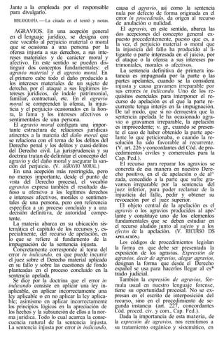 Jante a la empleada por el responsable
para divulgarlo.
BIBLIOGRAFÍA. — La citada en el tentó y notas.
AGRAVIOS. En una acepción general
en el lenguaje jurídico, se designa con
este vocablo al perjuicio material o moral
que se ocasiona a una persona por la
ofensa injusta a sus derechos, a sus inte-
reses materiales y de carácter moral y
afectivo. En este sentido se pueden dis-
tinguir dos conceptos fundamentales: el
agravio material y el agravio moral. En
el primero cabe todo el daño producido a
los intereses materiales de un sujeto de
derecho, por el ataque a sus legítimos in-
tereses jurídicos, de índole patrimonial,
familiar, contractual, etc. En el agravio
moral se comprenden la ofensa, la injus-
ticia y el perjuicio ocasionados en la hon-
ra, la fama y los intereses afectivos o
sentimentales de una persona.
El agravio moral configura una impor-
tante estructura de relaciones jurídicas
atinentes a la materia del daño moral que
se relaciona con el tema de los delitos del
Derecho penal y los delitos y cuasi-delitos
del Derecho civil. La jurisprudencia y su
doctrina tratan de delimitar el concepto del
agravio y del daño moral y asegurar la san-
ción del perjuicio. (V. AGRAVIO MORAL.)
En una acepción más restringida, pero
no menos importante, desde el punto de
vista del Derecho procesal, el vocablo
agravios expresa también el resultado da-
ñoso u ofensivo a los legítimos derechos
e intereses afectivos, morales o sentimen-
tales de una persona, pero con referencia
específica a un proceso concluido y a una
decisión definitiva, de autoridad compe-
tente.
La materia abarca en su ubicación sis-
temática el capitulo de los recursos y, es-
pecialmente, del recurso de apelación, en
lo que se refiere al fundamento de la
impugnación de la sentencia injusta.
Concretamente corresponde al tema del
error in indicando, en que puede incurrir
el juez sobre el Derecho material aplicado
en su fallo y sobre las cuestiones de fondo
planteadas en el proceso concluido en la
sentencia apelada.
Se dice por la doctrina que el error in
indicando consiste en aplicar una ley in-
aplicable, en aplicar incorrectamente una
ley aplicable o en no aplicar la ley aplica-
ble; asimismo en aplicar incorrectamente
los principios lógicos en la apreciación de
los hechos y la subsunción de ellos a la nor-
ma jurídica. Todo lo cual acarrea la conse-
cuencia natural de la sentencia injusta.
La sentencia injusta por error in indicando,
causa el agravio, así como la sentencia
nula por defecto de forma originada en el
error in procedendo, da origen al recurso
de anulación o nulidad.
El agravio, en este sentido, abarca las
dos acepciones del concepto general ex-
puesto precedentemente, puesto que es, a
la vez, el perjuicio material o moral que
la injusticia del fallo ha producido al li-
tigante o parte interesada en el juicio, por
el ataque o la ofensa a sus intereses pa-
trimoniales, morales o afectivos.
La sentencia definitiva de primera ins-
tancia es impugnada por la parte o las
partes apelantes, cuando se la considera
injusta y causa gravamen irreparable por
sus errores in indicando. Uno de los re-
quisitos esenciales para interponer el re-
curso de apelación es el que la parte re-
currente tenga interés en la impugnación.
De tal modo, que si no demuestra que la
sentencia apelada le ha ocasionado agra-
vio o gravamen irreparable, la apelación
es improcedente; v. gr., cuando se presen-
te el caso de haber obtenido la parte ape-
lante lo que peticionaba, o cuando la re-
solución ha sido favorable al recurrente.
(V. art. 226 y concordantes del Cód. de pro-
cedimientos civiles y comerciales para la
Cap. Ped.).
El recurso para reparar los agravios se
concreta de esa manera en nuestro Dere-
cho positivo, en el de apelación o de al^
zada, concedido a la parte que sufre gra-
vamen irreparable por la sentencia del
juez inferior, para poder reclamar de la
injusticia del fallo, pedir y obtener su
revocación por el juez superior.
El objeto central de la apelación es el
agravio o los agravios producidos al ape-'
lante y constituye uno de los elementos
fundamentales que se deben estudiar en
el recurso aludido junto al sujeto y a los
efectos de la apelación. (V. RECURSO DS
APELACIÓN.)
Los códigos de procedimientos legislan
la forma en que debe ser presentada la
exposición de los agravios. Expresión de
agravios, decir de agravios, alegar agravios,
designan la forma que desde el Derecho
español se usa para hacerlos llegar al es*
trado judicial.
También la expresión de agravios, fór-
mula usual en nuestro lenguaje forense,
tiene su oportunidad procesal. No se ex-
presan en el escrito de interposición del
recurso, sino en el procedimiento de se-
gunda instancia (art. 227, concordantes
Cód. proced. civ. y com., Cap. Fed.).
Dada la importancia de esta materia, de
la expresión de agravios, nos remitimos a
su tratamiento orgánico y sistemático, en
 