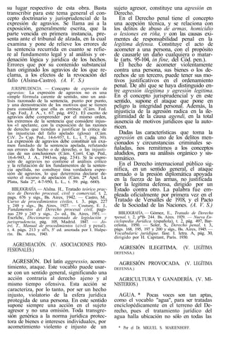 su lugar respectivo de esta obra. Basta
transcribir para este tema general el con-
cepto doctrinario y jurisprudencial de la
expresión de agravios. Se llama asi a la
exposición, generalmente escrita, que la
parte vencida en primera instancia, pre-
senta ante el tribunal de alzada, en la cual
examina y pone de relieve los errores de
la sentencia recurrida en cuanto se refie-
re al fundamento legal y al análisis y or-
denación lógica y juridica de los hechos.
Errores que por su contenido substancial
han originado los agravios de los que re-
clama, a los efectos de la revocación del
fallo (Alsina-Castro). (A. V. S.)
JURISPRUDENCIA. — Concepto de expresión de
agravios: La expresión de agravios no es una
«imple fórmula carente de sentido, sino un aná-
lisis razonado de la sentencia, punto por punto,
y una demostración de los motivos que se tienen
para considerar que ella es errónea (Cám. Fed.
Cap. Fed., J. A., t. 67. pág. 492). El escrito de
agravios debe comprender por el mismo orden,
los extremos de la sentencia que considere injus-
tos «1 apelante, con la exposición de las razones
de derecho que tiendan a justificar la critica de
las injusticias del fallo apelado (glosa) (Cám.
CiV. 2» Cap. Ped., 14-6-937, L. L., t. 7. pág. 30).
La expresión de agravios debe constituir un exa-
men fundado de la sentencia apelada, refutando
sus errores de hecho o de derecho, o las injusti-
cias de sus conclusiones (Cám. Corrí. Cap. Ped.,
16-6-943, J. A., 1943-m, pág. 234). Si la expre-
sión de agravios no contiene el análisis critico
y la refutación de los fundamentos de la senten-
cia apellida, no consltuye tina verdadera expre-
sión de agravios, lo que determina declarar de-
sierto el recurso de apelación (Cám. 2* Apel. La
Plata, Sala 2", 4-7-950, L. L., t. 59. pág. 660).
BIBLIOGRAFÍA. — Alslna. H., Tratado teórico prac-
tico de Derecho procesal, civil y comercial, t. 2,
pags. 676 y sigs., Bs. Aires, 1942. — Castro, M.,
Curso de procedimientos civiles, t. 3.. págs. 227
y 248 y slgs., Bs. Aires, 1927. — Couture, E. J.,
Fundamentos del Derecho procesal civil, pagi-
nas 239 y 245 y sigs.. 2» ed., Bs. Aires, 1951. —
Escrlchc, Diccionario razonado de legislación y
jurisprudencia, pág. 105, Madrid. 1847. — Jo-
tré, T., Manual de procedimientos (civil y penal).
t. 4. págs. 213 y slf?s, 5' ed. anotada por I. Halpe-
rín. Bs. Aires, 1943.
AGREMIACIÓN. (V. ASOCIACIONES PRO-
FESIONALES.)
AGRESIÓN. Del latín aggressio, acome-
timiento, ataque. Este vocablo puede usar-
se con un sentido general, significando una
acción contraria al derecho ajeno y al
mismo tiempo ofensiva. Esta acción se
caracteriza, por lo tanto, por ser un hecho
injusto, violatorio de la esfera jurídica
protegida de una persona. En este sentido
supone siempre una acción en el sujeto
agresor y no una omisión. Toda transgre-
sión genérica a la norma jurídica protec-
tora de bienes e intereses individuales, por
acometimiento violento e injusto de un
sujeto agresor, constituye una agresión en
Derecho.
En el Derecho penal tiene el concepto
una acepción técnica, y se relaciona con
los delitos de abuso de armas, homicidio
o lesiones en riña, y con las causas exi-
mentes de responsabilidad penal en la
legitima defensa. Constituye el acto de
acometer a una persona, con el propósito
de causarle un daño cualquiera o matar-
le (arts. 95-104, in fine, del Cód. pen.).
El hecho de acometer violentamente
contra una persona, sus bienes o los de-
rechos de un tercero, puede tener sus mo-
tivos justificativos en el ordenamiento
penal. De ahí que se haya distinguido en-
tre agresión ilegítima y agresión legitima.
En el concepto jurisprudencial y en este
sentido, supone el ataque que pone en
peligro la integridad personal. Además, la
injusticia de la agresión radica en la ile-
gitimidad de la causa agendi, en la total
ausencia de motivos jurídicos que la auto-
ricen.
Dadas las características que toma la
agresión en cada uno de los delitos men-
cionados y circunstancias criminales se-
ñaladas, nos remitimos a los conceptos
aludidos, para su análisis orgánico y sis-
temático.
En el Derecho internacional público sig-
nifica, en un sentido general, el ataque
armado o la presión diplomática apoyada
en la fuerza de las armas, no justificada
por la legitima defensa, dirigido por un
Estado contra otro. La palabra fue em-
pleada oficialmente por primera vez en el
Tratado de Versalles de 1918, y el Pacto
de la Sociedad de las Naciones. (A. V. S.)
BIBLIOGRAFÍA, — Gómez, E., Tratado de Derecho
•penal, t. 2, p*B- 244. Bs. Aires. 1929. — Nueva En-
ciclopedia Jurídica (española), t. 2, pág. 497, Bar-
celona, 1950. — Soler, S., Derecho penal, t. 3.,
págs. 168, 195, 197 y 200 y slgs., Bs. Aires, 1945. —
Vocabularíc juridique. fase. I. letra. A, pág. 30,
dirigido por H. Capitant, París. 1930.
AGRESIÓN ILEGITIMA. (V. LEGÍTIMA
DEFENSA.)
AGRESIÓN PROVOCADA. (V. LEGÍTIMA
DEFENSA.)
AGRICULTURA Y GANADERÍA. (V. MI-
NISTERIOS.)
AGUA. * Pocas voces son tan aptas,
como el vocablo "agua", para ser tratadas
enciclopédicamente en el terreno del De-
recho, pues el tratamiento jurídico del
agua halla ubicación no sólo en todas las
* Por el Dr. MIGUEL S. MARIENHOFF.
 