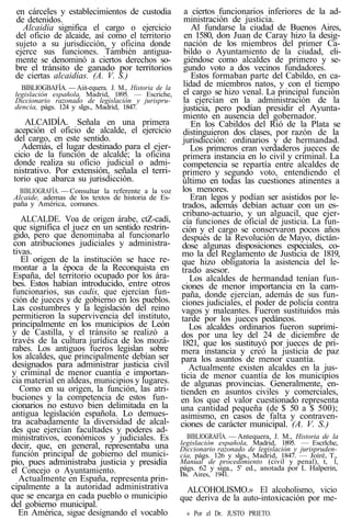 en cárceles y establecimientos de custodia
de detenidos.
Alcaidía significa el cargo o ejercicio
del oficio de alcaide, así como el territorio
sujeto a su jurisdicción, y oficina donde
ejerce sus funciones. También antigua-
mente se denominó a ciertos derechos so-
bre el tránsito de ganado por territorios
de ciertas alcaidías. (A. V. S.)
BIBLIOGBAFÍA. — Aiit-equera. J. M., Historia de la
legislación española, Madrid, 1895. — Escriche,
Diccionario razonado de legislación y jurispru-
dencia, págs. 124 y slgs., Madrid, 1847.
ALCAIDÍA. Señala en una primera
acepción el oficio de alcalde, el ejercicio
del cargo, en este sentido.
Además, el lugar destinado para el ejer-
cicio de la función de alcalde; la oficina
donde realiza su oficio judicial o admi-
nistrativo. Por extensión, señala el terri-
torio que abarca su jurisdicción.
BIBLIOGRAFÍA. — Consultar la referente a la voz
Alcaide, ademas de los textos de historia de Es-
paña y América, comunes.
ALCALDE. Voa de origen árabe, ctZ-cadí,
que significa el juez en un sentido restrin-
gido, pero que denominaba al funcionarlo
con atribuciones judiciales y administra-
tivas.
El origen de la institución se hace re-
montar a la época de la Reconquista en
España, del territorio ocupado por los ára-
bes. Estos habían introducido, entre otros
funcionarios, sus cadis, que ejercían fun-
ción de jueces y de gobierno en los pueblos.
Las costumbres y la legislación del reino
permitieron la supervivencia del instituto,
principalmente en los municipios de León
y de Castilla, y el tránsito se realizó a
través de la cultura jurídica de los mozá-
rabes. Los antiguos fueros legislan sobre
los alcaldes, que principalmente debían ser
designados para administrar justicia civil
y criminal de menor cuantía e importan-
cia material en aldeas, municipios y lugares.
Como en su origen, la función, las atri-
buciones y la competencia de estos fun-
cionarios no estuvo bien delimitada en la
antigua legislación española. Lo demues-
tra acabadamente la diversidad de alcal-
des que ejercían facultades y poderes ad-
ministrativos, económicos y judiciales. Es
decir, que, en general, representaba una
función principal de gobierno del munici-
pio, pues administraba justicia y presidía
el Concejo o Ayuntamiento.
Actualmente en España, representa prin-
cipalmente a la autoridad administrativa
que se encarga en cada pueblo o municipio
del gobierno municipal.
En América, sigue designando el vocablo
a ciertos funcionarios inferiores de la ad-
ministración de justicia.
Al fundarse la ciudad de Buenos Aires,
en 1580, don Juan de Caray hizo la desig-
nación de los miembros del primer Ca-
bildo o Ayuntamiento de la ciudad, eli-
giéndose como alcaldes de primero y se-
gundo voto a dos vecinos fundadores.
Estos formaban parte del Cabildo, en ca-
lidad de miembros natos, y con el tiempo
el cargo se hizo venal. La principal función
la ejercían en la administración de la
justicia, pero podían presidir el Ayunta-
miento en ausencia del gobernador.
En los Cabildos del Rió de la Plata se
distinguieron dos clases, por razón de la
jurisdicción: ordinarios y de hermandad.
Los primeros eran verdaderos jueces de
primera instancia en lo civil y criminal. La
competencia se repartía entre alcaldes de
primero y segundo voto, entendiendo el
último en todas las cuestiones atinentes a
los menores.
Eran legos y podían ser asistidos por le-
trados, además debían actuar con un es-
cribano-actuario, y un alguacil, que ejer-
cía funciones de oficial de justicia. La fun-
ción y el cargo se conservaron pocos años
después de la Revolución de Mayo, dictán-
dose algunas disposiciones especiales, co-
mo la del Reglamento de Justicia de 1819,
que hizo obligatoria la asistencia del le-
trado asesor.
Los alcaldes de hermandad tenían fun-
ciones de menor importancia en la cam-
paña, donde ejercían, además de sus fun-
ciones judiciales, el poder de policía contra
vagos y maleantes. Fueron sustituidos más
tarde por los jueces pedáneos.
Los alcaldes ordinarios fueron suprimi-
dos por una ley del 24 de diciembre de
1821, que los sustituyó por jueces de pri-
mera instancia y creó la justicia de paz
para los asuntos de menor cuantía.
Actualmente existen alcaldes en la jus-
ticia de menor cuantía de los municipios
de algunas provincias. Generalmente, en-
tienden en asuntos civiles y comerciales,
en los que el valor cuestionado representa
una cantidad pequeña (de $ 50 a $ 500);
asimismo, en casos de falta y contraven-
ciones de carácter municipal. (A. V. S.)
BIBLIOGRAFÍA. — Antequera, J. M., Historia de la
legislación española, Madrid, 1895. — Escrlche,
Diccionario razonado de legislación y jurispruden-
cia, págs. 126 y slgs., Madrid, 1847. — Joíré, T.,
Manual de procedimiento (civil y penal), t, 1,
págs. 62 y siga., 5' ed., anotada por L Halperin,
Bs. Aires, 1941.
ALCOHOLISMO.» El alcoholismo, vicio
que deriva de la auto-intoxicación por me-
» Por el Dr. JUSTO PRIETO.
 