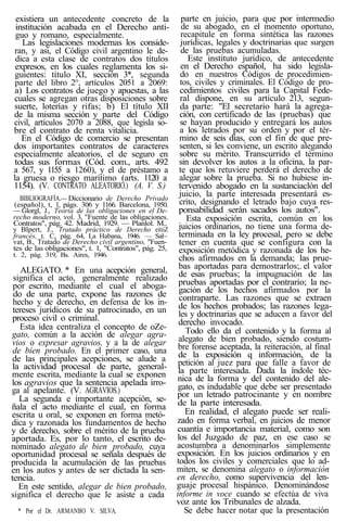 existiera un antecedente concreto de la
institución acabada en el Derecho anti-
guo y romano, especialmente.
Las legislaciones modernas los conside-
ran, y asi, el Código civil argentino le de-
dica a esta clase de contratos dos títulos
expresos, en los cuales reglamenta los si-
guientes: título XI, sección 3*, segunda
parte del libro 2°, artículos 2051 a 2069:
a) Los contratos de juego y apuestas, a las
cuales se agregan otras disposiciones sobre
suerte, loterías y rifas; b) El título XII
de la misma sección y parte del Código
civil, artículos 2070 a 2088, que legisla so-
bre el contrato de renta vitalicia.
En el Código de comercio se presentan
dos importantes contratos de caracteres
especialmente aleatorios, el de seguro en
todas sus formas (Cód. com., arts. 492
a 567, y 1155 a 1260), y el de préstamo a
la gruesa o riesgo marítimo (arts. 1120 a
1154). (V. CONTRATO ALEATORIO.) (A. V. S.)
BIBLIOGRAFÍA.— Diccionario de Derecho Privado
(español), t, 1, págs. 306 y 1166. Barcelona, 1950.
— Glorgl, J., Teoría de las obligaciones en el De-
recho moderno, vol. 3, "Fuente de las obligaciones.
Contratos", pág. 42. Madrid, 1929. — Planlol. M..
y Blpert, J., Tratado práctico de Derecho eitiiZ
francés, t. C, pág. 64, La Habana, 1946. — Sal~
vat, B., Tratado de Derecho civil argentino, "Fuen-
tes de las obligaciones", t. 1, "Contratos", pág. 25,
t. 2, pág. 319, Bs. Aires, 1946.
ALEGATO. * En una acepción general,
significa el acto, generalmente realizado
por escrito, mediante el cual el aboga-
do de una parte, expone las razones de
hecho y de derecho, en defensa de los in-
tereses jurídicos de su patrocinado, en un
proceso civil o criminal.
Esta idea centraliza el concepto de oZe-
gato, común a la acción de alegar agra-
vios o expresar agravios, y a la de alegar
de bien probado. En el primer caso, una
de las principales acepciones, se alude a
la actividad procesal de parte, general-
mente escrita, mediante la cual se exponen
los agravios que la sentencia apelada irro-
ga al apelante. (V. AGRAVIOS.)
La segunda e importante acepción, se-
ñala el acto mediante el cual, en forma
escrita u oral, se exponen en forma metó-
dica y razonada los fundamentos de hecho
y de derecho, sobre el mérito de la prueba
aportada. Es, por lo tanto, el escrito de-
nominado alegato de bien probado, cuya
oportunidad procesal se señala después de
producida la acumulación de las pruebas
en los autos y antes de ser dictada la sen-
tencia.
En este sentido, alegar de bien probado,
significa el derecho que le asiste a cada
* Por el Dr. ARMANBO V. SILVA.
parte en juicio, para que por intermedio
de su abogado, en el momento oportuno,
recapitule en forma sintética las razones
jurídicas, legales y doctrinarias que surgen
de las pruebas acumuladas.
Este instituto jurídico, de antecedente
en el Derecho español, ha sido legisla-
do en nuestros Códigos de procedimien-
tos, civiles y criminales. El Código de pro-
cedimientos civiles para la Capital Fede-
ral dispone, en su artículo 213, segun-
da parte: "El secretario hará la agrega-
ción, con certificado de las (pruebas) que
se hayan producido y entregará los autos
a los letrados por su orden y por el tér-
mino de seis días, con el fin de que pre-
senten, si les conviene, un escrito alegando
sobre su mérito. Transcurrido el término
sin devolver los autos a la oficina, la par-
te que los retuviere perderá el derecho de
alegar sobre la prueba. Si no hubiese in-
tervenido abogado en la sustanciaclón del
juicio, la parte interesada presentará es-
crito, designando el letrado bajo cuya res-
ponsabilidad serán sacados los autos".
Esta exposición escrita, común en los
juicios ordinarios, no tiene una forma de-
terminada en la ley procesal, pero se debe
tener en cuenta que se configura con la
exposición metódica y razonada de los he-
chos afirmados en la demanda; las prue-
bas aportadas para demostrarlos;. el valor
de esas pruebas; la impugnación de las
pruebas aportadas por el contrario; la ne-
gación de los hechos afirmados por la
contraparte. Las razones que se extraen
de los hechos probados; las razones lega-
les y doctrinarias que se aducen a favor del
derecho invocado.
Todo ello da el contenido y la forma al
alegato de bien probado, siendo costum-
bre forense aceptada, la reiteración, al final
de la exposición q información, de la
petición al juez para que falle a favor de
la parte interesada. Dada la índole téc-
nica de la forma y del contenido del ale-
gato, es indudable que debe ser presentado
por un letrado patrocinante y en nombre
de la parte interesada.
En realidad, el alegato puede ser reali-
zado en forma verbal, en juicios de menor
cuantía e importancia material, como son
los del Juzgado de paz, en ese caso se
acostumbra a denominarlos simplemente
exposición. En los juicios ordinarios y en
todos los civiles y comerciales que lo ad-
miten, se denomina alegato o información
en derecho, como supervivencia del len-
guaje procesal hispánico. Denominándose
informe in voce cuando se efectúa de viva
voz ante los Tribunales de alzada.
Se debe hacer notar que la presentación
 
