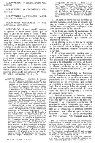 AGRAVACIÓN. (V. CIRCUNSTANCIAS AGRA-
VANTES.)
AGRAVANTES. (V. CIRCUNSTANCIAS AGRA-
VANTES.)
AGRAVANTES CALIFICANTES. (V. CIR-
CUNSTANCIAS AGRAVANTES.)
AGRAVANTES GENERALES. (V. CIR-
CUNSTANCIAS AGRAVANTES.)
AGRAVIADO. Si en el sentido corrien-
te agravio es tanto como ofensa que se
hace a uno en su honra o fama, y tam-
bién •perjuicio en sus derechos o intereses,
habrá de entenderse por agraviado la per-
sona que recibe la ofensa o el perjuicio. En
lenguaje forense y con relación al Dere-
cho penal, se designa como agraviado a la
victima o sujeto pasivo del delito, si bien
en la legislación argentina se emplean pre-
ferentemente las denominaciones ofensa y
ofendido que tienen igual significado.
En orden al Derecho procesal, agravio
es el daño o perjuicio que el apelante dice
habérsele irrogado por la sentencia del in-
ferior, y dentro de esa acepción se consi-
derará como agraviado a la persona que,
por habérsele inferido en la sentencia esos
daños o perjuicios, acude ante el tribunal
superior expresando sus agravios. (V. AGRA-
VIO MORAL. AGRAVIOS.) (M. O. y F.)
AGRAVIO MORAL.* SUMARIO: 1. Concep-
tos. 2. Perjuicios materiales y morales por
ataques a bienes extrapatrímoniales. 3. Pro-
tección de los bienes extrapatrimonlales.
4. Valores de afección protegidos y daños
económicos en ataques de orden moral.
5. Preterencia de la noción vinculada a las
consecuencias dañosas. 6. Agravio moral o
daño moral. 7. Problemas que plantea el
agravio moral. 8. Impugnación a su reco-
nocimiento. 9. La causal de Inmoralidad.
10. ídem de imposibilidad de demostrar su
existencia. 11. Reconocimiento de la exis-
tencia de agravio moral. 12. La crítica íun-
dada en la fugacidad del agravio moral.
13. Obligación de probar su inexistencia.
14. La reparación como enriquecimiento sin
causa. 15. Imposibilidad de una reparación
adecuada. 16. Funciones del dinero. 17. La
teoría de lo. pena privada. 18. El derecho a
una satisfacción. 19. Reafirmaclón del de-
recho y sanción contra quien lo ataca y no
Indemnización. 20. Medida de la protección.
21. Protección amplia: actos ilícitos e In-
cumplimiento contractual. 22. Limitación a
los actos ilícitos. 23. Limitación a los de-
litos penales. 24. Innecesariedad de conde-
na penal previa. 25. Limitación a los deli-
tos penales dolosos. 26. Reparación subor-
dinada a la existencia y medida de daños
materiales. 27. Clasificación de los casos de
agravio moral. 23. Preferencia por una doc-
trina de amplia protección. 29. Derecho
* Por el Dr. ENRIQUE V. OALLÍ.
comparado. 30. Francia. 31. Italia. 32. Es-
paña. 33. Alemania. 34. Suiza. 35. Rusia.
36. Polonia. 37. China. 38. Inglaterra y Es-
tados Unidos. 39. Argentina. 40. Chile.
41. Uruguay. 42. Brasil. 43. Méjico. 44. Pe-
rú. 45. Solivia. 46. Venezuela. 47. Proyec-
tos: Franco-italiano. 48. Proyecto de Códi-
go internacional, 49. Formas de la repara-
ción.
1. El agravio moral ha sido definido de
distinta manera, atendiendo al criterio con
que se encara el problema y sin que las
definiciones heterogéneas impliquen posi-
ción encontrada de los autores.
Si se tiene en cuenta la naturaleza de
los derechos lesionados, el agravio moral
consiste en el desmedro sufrido en los bie-
nes extrapatrimoniales, que cuentan con
protección jurídica.
Si se atiende a los efet tos de la acción
antijurídica, el agravio moral es el daño
no patrimonial que se infringe a la perso-
na en sus intereses morales tutelados por
la ley (i).
2. El primer concepto, implica que el
ataque a los bienes del patrimonio confi-
gura daño material o patrimonial. En cam-
bio, el ataque a un derecho no patrimonial,
ataque a la integridad corporal, al honor,
la reputación incluida la de la familia,. a
la libertad, violación de un secreto con-
cerniente a la parte lesionada (2
), etc., pro-
duce agravio moral.
Esta segunda posibilidad, no desconoce
que las lesiones a los derechos no patrimo-
niales, trasciende, en muchas ocasiones, al
patrimonio de la víctima (el ataque a la
reputación de un profesional que reduce
su clientela y merma los ingresos norma-
les) . En tal caso se habla de agravio mo-
ral con repercusión patrimonial. El con-
cepto del párrafo 1 responde a la noción
de agravio moral puro.
3. Tradicionalmente, el Derecho aten-
dió la protección de los bienes materiales
y de ella derivó los conceptos de daño pa-
trimonial y de reparación económica. El
patrimonio estaba integrado por cosas y
derechos con valor económico. Hasta el ob-
jeto de la obligación se entendía siempre
patrimonial, susceptible de apreciación pe-
cuniaria (3
). Acaso la clásica monografía
de Von Jhering: "De l'intérét dans les
(1) La comisión redactora del anteproyecto
franco-italiano de Código Uniforme de las Obli-
gaciones, define el daño moral como aquel que
no afecta en manera alguna el patrimonio y cau-
sa a la victima solamente un dolor moral (Rap-
port-Rclazione, ed. bilingüe, pág. 87).
(2) Ejemplos tomados del art. 85 del proyecto
de Código Uniforme franco-italiano y del art. 1196
del Cód. civ. de Venezuela de 1942.
(3) Comp. art. 1169 del Cód. civ. argentino
y su nota "... un simple interés de afección, no
sería suficiente para darle una acción..."
 