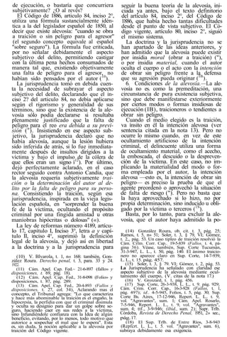 de ejecución, o bastaría que concurriera
subjetivamente? ¿O al revés?
El Código de 1886, articulo 84, inciso 2°,
utiliza una fórmula sustancíalmente idén-
tica a la del legislador español de 1850, al
decir que existe alevosía: "cuando se obra
a traición o sin peligro para el agresor"
(el segundo concepto equivale al español
"sobre seguro"). La fórmula fue criticada,
por no señalar debidamente el aspecto
subjetivo del delito, permitiendo castigar
con la última pena hechos consumados de
manera tal que, existiendo objetivamente
una falta de peligro para el agresor, no
habían sido pensados por el autor (10
).
La jurisprudencia tomó en debida cuen-
ta la necesidad de subrayar el aspecto
subjetivo del delito, declarando que el in-
ciso 2? del articulo 84, no debía aplicarse
según el rigorismo y generalidad de sus
términos, sino que la existencia de la ale-
vosía sólo podía declararse si resultaba
plenamente justificado que la falta de
peligro para el reo era debida a su previ-
sión (n
). Insistiendo en ese aspecto sub-
jetivo, la jurisprudencia declaró que no
había alevosía, aunque la lesión hubiera
sido inferida de atrás, si lo fue inmediata-
mente después de insultos dirigidos a la
víctima y bajo el impulso de la cólera de
que ellos eran un signo í12
). Por último,
dejó perfectamente aclarado, en el caso
rector seguido contra Antonio Candía, que
la alevosía requería subjetivamente trai-
ción o la determinación del autor al de-
lito por la falta de peligro para su perso-
na. Consistiendo la traición, según esa
jurisprudencia, inspirada en la vieja legis-
lación española, en "sorprender la buena
fe de la victima, ocultando el propósito
criminal por una fingida amistad u otras
maniobras hipócritas o dolosas" («).
La ley de reformas número 4189, artícu-
lo 17, capítulo I, Inciso 3°, letra a y capí-
tulo II, inciso 4°, suprimió la definición
legal de la alevosía, y dejó así en libertad
a la doctrina y a la jurisprudencia para
(10) V. Blvarola, t. 1, n« 168: también, Gon-
zález Roura. Derecho penal, t. 3, para. 33 y 24.
1922.
(11) Cám. Apel. Cap. Fed.~ 21-6-897 (fallo» y
disposiciones, t. 69, pág. 18).
(12) Cám. Apel. Cap. Fed., 31-8-098 (Folio» y
disposiciones, t. 87, pág. 289.
(13) Cám. Apel. Cap. Fed., 20-4-893 (Fallos y
disposiciones, t. 27, col. 34), Aclarando mas el
concepto, el Tribunal agrega: "Lo que caracteriza
y hace más abominable la traición es el engaño, la
hipocresía, la perfidia con que el criminal disimula
y oculta su designio para dar un golpe sobre se-
guro, haciendo caer en sus redes a la víctima,
sino Infundiéndole confianza con la Idea de algún
beneficio, evitando, por lo menos, todo motivo que
autorice a sospechar el mal que le espera". Esta
es, sin duda, la noción aplicable a la alevosía por
traición del Código vigente.
seguir la buena teoría de la alevosía, ini-
ciada ya antes, bajo el texto definitorio
del artículo 84, inciso 2°, del Código de
1886, que había hecho tantas dificultades
desde el punto de vista subjetivo. El Có-
digo vigente, artículo 80, inciso 2°, siguió
el mismo sistema.
La doctrina y la jurisprudencia no se
han apartado de las ideas anteriores, y
han admitido que la alevosía puede existir
por insidia moral (obrar a traición) ("),
o por insidia material, cuando el autor
oculta el cuerpo o el acto con la intención
de obrar sin peligro frente a la defensa
que su agresión pueda originar (ÍB
).
6. Condiciones de la alevosía.—La ale-
vosía no es. como la premeditación, una
circunstancia de pura existencia subjetiva,
sino que debe manifestarse exteriormente
por ciertos modos o formas insidiosas de
ejecución (IB), traicioneros o tendientes a
obrar sin peligro.
Cuando el medio elegido es la traición,
va ínsito en él la intención alevosa (ver
sentencia citada en la nota 13). Pero no
ocurre lo mismo cuando, en vez de este
ocultamiento artificioso de la intención
criminal, el delincuente utiliza una forma
de ocultamiento material, como el acecho,
la emboscada, el descuido o la despreven-
ción de la victima. En este caso, no im-
plicando la materialidad del modo o for-
ma empleada por el autor, la intención
alevosa —esto es, la intención de obrar sin
peligro— es preciso la prueba de que el
agente preordenó o aprovechó la situación
de falta de riesgo ("). Pero no basta que
la haya aprovechado si lo hizo, no por
propia determinación, sino inducido u obli-
gado por la víctima o terceros (1S
).
Basta, por lo tanto, para excluir la ale-
vosía, que el autor haya admitido la po-
(14) González Roura, ob. cit. t. 3, pág. 25;
Ramos, t. 5, n» 51; Soler, t. 3, § 79, VI; Gómez,
t. 2,, pág. 53. Un caso tipleo de traición resolvió la
Cám. Crlm. Corr. Cap.. 19-5-839 (Fallos, t. 4, pá-
gina 36). Véase, también, Sup. Corte Tucumán,
31-3-947, L. L., t. 50, pág. 140. El ánimo traicio-
nero no aparece claro en Sup. Corte, 14-7-939,
L. L., t. 15. pág. 457.
(15) Soler, t. 3, § 79. VI; Gómez, t. 2, pág. 53.
La Jurisprudencia ha señalado con claridad ese
aspecto subjetivo de la alevosía mediante ocul-
tamiento del cuerpo, (V. citas de la nota 17.)
(16) V. Groizard, t. 1, pág. 456.
(17) Sup. Corte, 26-3-938, L. L., t. 9. pág. 929;
Cám. Crim. Corr. Cap., 16-3-928 (Fallos, t. 1,
pág. 497); id.. 4-5-945, Folios, t. 5, pág. 30; Sup.
Corte Bs. Aires, 17-12-946, Repert. L. L.. t. 9,
vol. "Agravantes", sum. 1; Cám. Apel. Rosarlo,
7-5-946, Repert. L. L., t. 9, vol. "Agravantes",
sum. 4; ttf., 3-9-946; (ibid., sum. 2); Supr. Trlb.
Córdoba, Revista de Derecho Penal, 1951, 2» sec.,
pág.17.
(18) El Sup. Trlb. de Entre Ríos, 3-8-943
(Repfcrt. L. L., t. 5. vol. "Agravantes", sum. 6),
subraya debidamente esa exigencia.
 