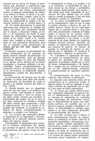 persona por no llevar un ataque al patri-
monio, que disminuir e¡ patrimonio para
atender el ataque llevado a la persona (8
).
Aún dentro del marco estrictamente
moral, la supuesta inmoralidad de cobrar-
se en dinero el honor, el afecto o la repu-
tación, se desvanece cuando, como lo au-
toriza el Código polaco, la suma fijada a
título de satisfacción se asigna a la ins-
titución benéfica que la víctima indica í9
).
10. No puede desconocerse la insalvable
dificultad para demostrar la realidad del
dolor, del pesar, del sentimiento herido
por el ataque a afecciones íntimas, al ho-
nor y a la reputación, de medir el senti-
miento de inferioridad que injustificada-
mente se ha hecho crecer a la victima,
tanto más, cuando se exige para concre-
tarla en una estimación pecuniaria, pero
ello no significa, como consecuencia ne-
cesaria, que por ello debe negarse toda
protección.
El Derecho reconoce la personalidad, los
bienes inmateriales de las personas, no
puede entonces dejarlos sin protección. Un
derecho sin protección sería un absurdo
conceptual. Porque los fines del Derecho
no se agotan con la defensa de los bienes
económicos y reconoce atributos a la per-
sonalidad, bienes extrapatrimoniales de
contenido moral y de proyección esencial
en la convivencia, es inadmisible dejarlos
abandonados cuando son desconocidos o
afectados.
La reafirmación del derecho que ha sido
afectado, es título para abrir una acción
en reparación, sin necesidad de exigir la
prueba y la medida concreta del dolor ín-
timo sufrido.
11. Siendo normal que en situaciones
como las que dan lugar a un problema de
agravio moral, toda persona se sienta ín-
timamente afectada y sufra los efectos de
ese dolor moral, bastará con acreditar la
materialidad del ataque. No es el juez el
que debe confrontar la realidad y medida
del dolor sufrido para reconocerlo y fijar
la indemnización. Ya lo ha tenido el le-
gislador por existente, al reconocer la ca-
tegoría de bienes extrapatrimoniales y
sancionar su ataque o su violación.
12. Las razones que anteceden rebaten
el argumento de la fugacidad y desvane-
cimiento de la afección dolorosa caracte-
rística del agravio moral.
Contemplada la protección para sancio-
nar la conducta antijurídica del agente
que produjo el agravio, está de más medir
la permanencia del agravio. Fuera de ello,
(8) Mlnozzi, A., II (latino non patrimoniaíc,
Milano, 1917.
(9) :nfra, § 36.
la impugnación se dirige a la medida y no
a la existencia. La posibilidad de que el
dolor moral no sea intenso o perdurable,
está siempre demostrando que existió y
ello basta para tener asegurada su pro-
tección. No cabe admitir que no existe
agravio cuando es pequeño, y que sólo debe
protegerse cuando es importante.
13. Lo único razonablemente admisible
en los impugnadores, debe ser que se haga
la prueba concreta y efectiva de que no
existió agravio moral. En los casos pato-
lógicos que la realidad ofrece y cuya solu-
ción está generalmente confiada al Código
penal, la muerte de un familiar inme-
diato en el parentesco, puede dejar insen-
sible moralmente a los demás, y la des-
trucción de las cosas íntimas no significar
ninguna afección emotiva. Aportada esa
prueba, la reparación seria improcedente
por ausencia de agravio. En defecto de
prueba, la existencia de agravio es esta-
blecida por el legislador, al reconocer el
bien afectado y disponer su protección.
14. Considerar la reparación del agra-
vio moral un enriquecimiento sin causa,
es operar con elementos que no tienen
aplicación al problema. Desde que se trata
de bienes extrapatrimoniales y de desme-
dro o ataques que no afectan el patrimo-
nio, no hay empobrecimiento económico
ni restablecimiento de equilibrio patrimo-
nial.
El enriquecimiento sin causa no tiene
vigencia, sino referido al patrimonio.
La respuesta está asimismo dada, por la
característica de la protección contra el
agravio moral, la cual no responde al con-
cepto corriente de reparación que se apli-
ca a los casos de daño patrimonial.
15. Es exacto que resulta difícil encon-
trar reparación adecuada al agravio mo-
ral. La indemnización en dinero con que
se consuma la reparación, no conforma
como equivalente del sufrimiento moral,
pero la imposibilidad de lograr una repa-
ración perfecta, no justifica que no se
acuerde ninguna. Aunque incompleta y re-
lativa, la resarcibilidad es siempre repa-
radora y, en estas condiciones, preferible
al desconocimiento del derecho.
16. No debe olvidarse que el dinero, si
tiene corrientemente función de equiva-
lencia al compensar el mismo valor de la
prestación incumplida o del perjuicio eco-
nómico sufrido, también desempeña fun-
ción de pena, cuando se estipula una multa
por incumplimiento o retardo y concede,
además, un poder de satisfacción, que es
lo que en el caso interesa, en tanto permite
a la víctima del agravio moral irreparable,
procurarse goces espirituales, de esparcí-
 