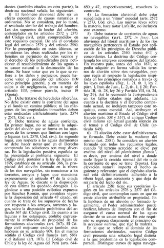 dantes (también citados en otra parte), la
doctrina nacional señala las siguientes:
1) El fenómeno aluvional debe ser un
efecto espontáneo de causas naturales y
ordinarias. No se considera, por lo tanto,
el resultado similar del trabajo del hombre.
Los dos supuestos de hecho del aluvión,
contemplados en los artículos 2572 y 2573
del Código civil, están comprendidos en
este requisito esencial. De ahí el corolario
legal del artículo 2579 y del artículo 2580.
Por lo preceptuado en estos últimos, se
consideran las obras realizadas por los ri-
bereños en perjuicio de otros vecinos y
el derecho de los perjudicados para peti-
cionar el restablecimiento de las aguas a
su cauce natural o la destrucción de las
obras. Se hace notar que en lo que se re-
fiere a los daños y perjuicios, puede ha-
cerse valer el precepto del artículo 1109
como principio general, y en materia de
culpa o de negligencia, entra a regir el
artículo 1133, primer párrafo, inciso 19
(Spota).
2) Debe tratarse de heredades ribereñas.
No debe existir entre la corriente del agua
y el fundo un camino piiblico; ni las már-
genes de las propiedades inmuebles deben
estar endicadas artificialmente (arts. 2574
y 2575, Cód. civ.).
3) Debe tratarse de aguas corrientes.
En primer lugar, no se admite la adqui-
sición del aluvión que se forma en las már-
genes de los terrenos que limitan con lagos
o lagunas (art. 2578, Cód. civ.). En segundo
lugar, con respecto a las aguas durmientes
se debe hacer notar que en el Derecho
comparado las soluciones son muy diver-
sas. En la legislación positiva española se
ha presentado el problema siguiente: El
Código civil, posterior a la ley de Aguas de
1879, establece en su artículo 366, la pro-
piedad del aluvión formado en la ribera
de los ríos navegables, sin mencionar a los
torrentes, arroyos y lagos que menciona
expresamente el artículo 47 de la citada
ley de Aguas. Se discute si la disposición
de esta última ha quedado derogada. Lle-
gándose a una posición ecléctica expuesta
por Sánchez Román, que considera vigen-
te la disposición del artículo 47 citado, eri
cuanto se trate de los supuestos de hecho
con respecto a los arroyos, torrentes y la-
gos, salvo la disposición prohibitiva del ar-
tículo 367 del Código civil. En cuanto a las
lagunas y los estanques, prohibe expresa-
mente la atribución de propiedad de las
formaciones aluvionales (art. 367). El Có-
digo civil mejicano excluye también esta
hipótesis en su artículo 909. En el mismo
sentido el Código civil francés (art. 588)
y el italiano (art. 107). El Código civil de
Chile y la ley de Aguas del Perú (arts. 644-
650 y 47, respectivamente), resuelven lo
contrario.
4) La formación aluvional debe estar
supeditada a un "ritmo" especial (arts. 2572
y 2573, Cód. civ.). Las nuevas leyes sobre
la materia, hace notar Lafaille, no incluyen
este extremo.
5) Debe tratarse de corrientes de aguas
no navegables (art. 2572, in fine). Los
aluviones del litoral marítimo y de los ríos
navegables pertenecen al Estado por apli-
cación de los principios de Derecho públi-
co de los artículos 2340, inciso 4<?, y
concordantes. La doctrina del Código con-
templa los intereses económicos del Estado.
En nuestro país, antes del año 1871, se
podía adquirir en forma válida los terre-
nos de aluvión sobre ríos navegables, por-
que regía al respecto la legislación inspi-
rada en los principios romanos a través de
las leyes españolas (Dig., L. 21, tít. 1, ley 7.
párr. 1, Inst. de Just., L. 2, tít. 1, § 20; Par-
tida III, tít. 28, ley 26 y Partida VII, tit. 24,
ley 29). Así lo reconoció la Jurisprudencia
en los fallos citados más adelante. En
cuanto a la doctrina y el Derecho compa-
rado actual, no incluyen tampoco este re-
quisito, como esencial. Así, atribuyen el
aluvión marítimo al Estado el Código civil
francés (arts. 538 y 557), el antiguo Código
civil italiano (el actual guarda silencio en
el tema) y el Código civil de Chile (ar-
tículo 649).
6) El aluvión debe estar definitivamen-
te formado. Debe existir la madurez del
mismo (art. 2581). Se considera un aluvión
formado con todos los requisitos legales,
cuando "el terreno acrecido se eleve por
encima del nivel del plenissimun flumen",
es decir, por encima del nivel a donde
suele llegar la crecida normal del río o de
la corriente de que se trate (Spota). Esa
elevación natural importa el hecho si-
guiente y relevante: que el depósito aluvio-
nal está definitivamente adherido a la
ribera legal, que acrecienta y que deja de
ser parte del lecho del río.
El artículo 2581 tiene sus corolarios le-
gales en los artículos 2576 y 2577 del Có-
digo civil, que contemplan casos en que no
existe aluvión atribuible en propiedad. En
la hipótesis de un aluvión no formado le-
galmente, el Poder administrador puede
realizar, labores de limpieza con el fin de
asegurar el curso normal de las aguas
dentro de su cauce natural. En este requi-
sito se expresa claramente el principio de
la accesión natural, que rige la materia.
En lo que se refiere al dominio de las
formaciones aluvionales, nuestro Código
civil presenta una solución legal distinta
a la que predomina en la legislación com-
parada. Distingue cursos de agua navega-
 