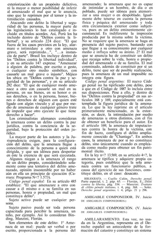 exteriorización de un propósito delictivo,
ni la mayor o menor posibilidad de inferir
al amenazado el mal que se le anuncia,
sino que lo reprimen por el temor y la in-
timidación causados.
Atacando este delito la libertad y segu-
ridad de las personas, la mayor parte de
las legislaciones lo han catalogado e in-
cluido en títulos acordes. Así, Perú los ha
incluido dentro de "Delitos contra la li-
bertad", y su artículo 224 dice: "El que
fuera de los casos previstos en la ley, alar-
mare o intimidare a otro con amenaza
grave, será reprimido...", "...a instan-
cia de parte". Brasil los incluye dentro de
los "Delitos contra la libertad individual",
y en su artículo 147 expresa: "Amenazar
a alguien de palabra, por escrito o gesto,
o cualquier otro medio simbólico, con
causarle un mal grave o injusto". Méjico
los ubica en "Delitos contra la paz y se-
guridad de las personas", y en su artículo
282 dice: "El que de cualquier modo ame-
nace a otro con causarle un mal en su
persona, en sus bienes, en su honor o en
sus derechos, o en la persona, honor, bie-
nes o derechos de alguien con quien esté
ligado con algún vínculo y al que por me-
dio de amenazas de cualquier género trate
de impedir que otro ejecute lo que tiene
derecho a hacer".
Los criminalistas alemanes consideran
la amenaza como un delito contra la paz
jurídica, contra la conciencia de la se-
guridad, bajo la protección del orden ju-
rídico.
La mayor parte de los autores y la Ju-
risprudencia exigen, para la configura-
ción del delito, que la amenaza llegue a
conocimiento de la persona a quien está
dirigida, y que sea idónea para despertar
en éste la creencia de que será ejecutada.
Algunos niegan a la amenaza el rango
de un delito propio, considerándolo sola-
mente como una tentativa del delito ame-
nazado, opinión insostenible por no haber
aún en ella un principio de ejecución (Ca-
rrara: Programa N<? 1.573).
Código penal español: En su artículo 485
establece: "El que amenazare a otro con
causar a él mismo o a su familia en sus
personas, honra o propiedad, un mal que
constituya delito".
Sujeto activo puede ser cualquier per-
sona.
Sujeto pasivo puede ser toda persona
capacitada para percibir la amenaza, un
niño, por ejemplo. Así lo consideran Bin-
ding, Manzini, Florián.
Son elementos de este delito: 1° Ame-
naza de un mal: puede ser verbal o por
escrito, proporcionada a la persona del
amenazado; la amenaza que no es capaz
de intimidar a un hombre, de día o en
poblado, puede ser idónea para atemori-
zar a una mujer o en despoblado. Igual-
mente debe tenerse en cuenta la persona
física y psíquica del amenazado y toda
otra circunstancia exterior como subjeti-
va, pues es un delito eminentemente cir-
cunstancial. Es indiferente la impresión
producida por la misma sobre la víctima.
No se requiere que la amenaza se haga en
presencia del sujeto pasivo, bastando con
que llegue a su conocimiento por cualquier
medio e influya sobre su ánimo. 2? El mal
que se anuncia ha de constituir un delito
que recaiga sobre la vida, honra o propie-
dad del amenazado o de su familia. El mal
conminado, además de constituir por sí un
delito, tiene que ser de posible realización,
pues la amenaza de un mal imposible no
integra esta figura.
Código penal argentino: El nuevo Códi-
go penal no ha tipificado este delito, pese
a que en el Código de 1887 lo incluía entre
sus disposiciones. Pese a ello, y dentro de
los "Delitos contra la propiedad" en sus ar-
tículos 168 y 169, especialmente está con-
templada la figura jurídica de la amena-
za. Lo que la ley reprime en el artículo
primeramente mencionado, es la extor-
sión, es decir, la intimidación por medio
de amenazas u otros distintos, con el fin
de obtener un beneficio para el autor. En
el artículo 169, la amenaza de imputacio-
nes contra la honra de la victima, con
fin de lucro, configura el delito amplia-
mente conocido de "Chantage". En ambos
casos, la amenaza de por sí no constituye
delito, sino únicamente cuando es emplea-
da como medio para obtener un fin patri-
monial ilícito.
En la ley n<? 13.569, en su artículo 4<?, la
amenaza se tipifica y adquiere propia ca-
tegoría, pues establece que la sola ame-
naza contra un funcionario público, a
causa del ejercicio de sus funciones, cons-
tituye delito, en el caso: desacato.
BIBLIOGRAFÍA. — Cuello Calón, Derecho penal,
Parte especial, t. 2. páp. 65. — Florián, E., Diliti
contra la liberta, pág. 334. — Manzini. Trattato
di clilito pénale italiano, t. 4, pág. 368. — Soler.
Derecho penal argentino, t. 4, pftgs. 21 y 296.
AMIGABLE COMPONEDOR. ÍV. Juicio
DE AMIGABLES COMPONEDORES.)
AMIGABLE COMPOSICIÓN. (V. Juicio
DE AMIGABLES COMPONEDORES.)
AMILLARAMIENTO. Esta voz, no usa-
da en la Argentina, representa en el De-
recho español un antecedente de la for-
mación del catastro y constituye un sistema
 