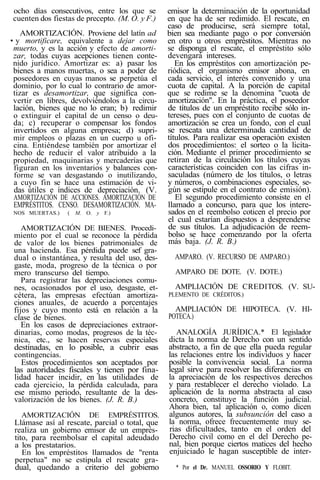ocho días consecutivos, entre los que se
cuenten dos fiestas de precepto. (M. O. y F.)
AMORTIZACIÓN. Proviene del latín ad
• y mortificare, equivalente a dejar como
muerto, y es la acción y efecto de amorti-
zar, todas cuyas acepciones tienen conte-
nido jurídico. Amortizar es: a) pasar los
bienes a manos muertas, o sea a poder de
poseedores en cuyas manos se perpetúa el
dominio, por lo cual lo contrario de amor-
tizar es desamortizar, que significa con-
vertir en libres, devolviéndolos a la circu-
lación, bienes que no lo eran; b) redimir
o extinguir el capital de un censo o deu-
da; c) recuperar o compensar los fondos
invertidos en alguna empresa; d) supri-
mir empleos o plazas en un cuerpo u ofi-
cina. Entiéndese también por amortizar el
hecho de reducir el valor atribuido a la
propiedad, maquinarias y mercaderías que
figuran en los inventarios y balances con-
forme se van desgastando o inutilizando,
a cuyo fin se hace una estimación de vi-
das útiles e índices de depreciación. (V.
AMORTIZACIÓN DE ACCIONES. AMORTIZACIÓN DE
EMPRÉSTITOS. CENSO. DESAMORTIZACIÓN. MA-
NOS MUERTAS.) ( M. O. y F.)
AMORTIZACIÓN DE BIENES. Procedi-
miento por el cual se reconoce la pérdida
de valor de los bienes patrimoniales de
una hacienda. Esa pérdida puede sef gra-
dual o instantánea, y resulta del uso, des-
gaste, moda, progreso de la técnica o por
mero transcurso del tiempo.
Para registrar las depreciaciones comu-
nes, ocasionados por el uso, desgaste, et-
cétera, las empresas efectúan amortiza-
ciones anuales, de acuerdo a porcentajes
fijos y cuyo monto está en relación a la
clase de bienes.
En los casos de depreciaciones extraor-
dinarias, como modas, progresos de la téc-
nica, etc., se hacen reservas especiales
destinadas, en lo posible, a cubrir esas
contingencias.
Estos procedimientos son aceptados por
las autoridades fiscales y tienen por fina-
lidad hacer incidir, en las utilidades de
cada ejercicio, la pérdida calculada, para
ese mismo periodo, resultante de la des-
valorización de los bienes. (J. R. B.)
AMORTIZACIÓN DE EMPRÉSTITOS.
Llámase así al rescate, parcial o total, que
realiza un gobierno emisor de un emprés-
tito, para reembolsar el capital adeudado
a los prestatarios.
En los empréstitos llamados de "renta
perpetua" no se estipula el rescate gra-
dual, quedando a criterio del gobierno
emisor la determinación de la oportunidad
en que ha de ser redimido. El rescate, en
caso de producirse, será siempre total,
bien sea mediante pago o por conversión
en otro u otros empréstitos. Mientras no
se disponga el rescate, el empréstito sólo
devengará intereses.
En los empréstitos con amortización pe-
riódica, el organismo emisor abona, en
cada servicio, el interés convenido y una
cuota de capital. A la porción de capital
que se redime se la denomina "cuota de
amortización". En la práctica, el poseedor
de títulos de un empréstito recibe sólo in-
tereses, pues con el conjunto de cuotas de
amortización se crea un fondo, con el cual
se rescata una determinada cantidad de
títulos. Para realizar esa operación existen
dos procedimientos: el sorteo o la licita-
ción. Mediante el primer procedimiento se
retiran de la circulación los títulos cuyas
características coinciden con las cifras in-
saculadas (número de los títulos, o letras
y números, o combinaciones especiales, se-
gún se estipule en el contrato de emisión).
El segundo procedimiento consiste en el
llamado a concurso, para que los intere-
sados en el reembolso coticen el precio por
el cual estarían dispuestos a desprenderse
de sus títulos. La adjudicación de reem-
bolso se hace comenzando por la oferta
más baja. (J. R. B.)
AMPARO. (V. RECURSO DE AMPARO.)
AMPARO DE DOTE. (V. DOTE.)
AMPLIACIÓN DE CREDITOS. (V. SU-
PLEMENTO DE CRÉDITOS.)
AMPLIACIÓN DE HIPOTECA. (V. HI-
POTECA.)
ANALOGÍA JURÍDICA.* El legislador
dicta la norma de Derecho con un sentido
abstracto, a fin de que ella pueda regular
las relaciones entre los individuos y hacer
posible la convivencia social. La norma
legal sirve para resolver las diferencias en
la apreciación de los respectivos derechos
y para restablecer el derecho violado. La
aplicación de la norma abstracta al caso
concreto, constituye la función judicial.
Ahora bien, tal aplicación o, como dicen
algunos autores, la subsunción del caso a
la norma, ofrece frecuentemente muy se-
rias dificultades, tanto en el orden del
Derecho civil como en el del Derecho pe-
nal, bien porque ciertos matices del hecho
enjuiciado le hagan susceptible de inter-
* Por el Dr. MANUEL OSSORIO Y FLOBIT.
 