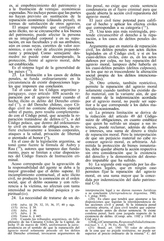 es, ai empobrecimiento del patrimonio y
a la frustración de ventajas económicas
esperadas. No incluye penas que las partes
no hayan previsto en sustitución de la
reparación económica (cláusula penal), ni
íormas de satisfacción de otros agravios.
El ataque imputable que configura el
acto ilícito, no se circunscribe a los bienes
del patrimonio, puede afectar la persona
en su integridad corporal y en su repu-
tación, en sus facultades y en sus atributos;
aún en cosas suyas, carentes de valor eco-
nómico, o con valor de afección preponde-
rante y principal. Como semejante des-
medro no puede estar desamparado, la
protección, frente al agravio moral, debe
ser establecida.
Es el sistema legal de la generalidad de
los países (14
).
23. La limitación a los casos de delitos
penales, se funda ordinariamente en la
circunstancia de existir disposiciones lega-
les que imponen esa conclusión.
Tal el caso de los Códigos argentino y
paraguayo, cuyo artículo 1078 acuerda re-
paración por el agravio moral cuando el
hecho ilícito es delito del Derecho crimi-
nal (15
), o del Derecho chileno, cuyo Có-
digo civil no contiene disposición especial
sobre el punto, pero resulta complementa-
do con el Código penal, que acuerda la re-
paración tratándose de delitos (i"), o del
Código polaco, que dentro del ordenamien-
to civil en materia de obligaciones, la re-
fiere exclusivamente a lesiones corporales,
ataques a la salud, privación de libertad
o atentado al honor ("),
En el caso de la legislación argentina, se
tomó como fuente la fórmula de Aubry y
Rau (18
), autores que tampoco dan funda-
mento, pues se limitan a citar disposicio-
nes del Código francés de Instrucción cri-
minal.
Acaso corresponda que la agravación de
la responsabilidad del agente se deba a la
mayor gravedad que el delito supone. El
incumplimiento contractual, el acto ilícito
civil, no producen la conmoción en el orden
social, que el delito ocasiona y con refe-
rencia a la víctima, no afectan con tanta
intensidad su personalidad psíquica y es-
piritual (i»).
24. La necesidad de tratarse de un de-
(14) infra. §§ 29, 32, 33, 36, 37, 40 y sigs.
(15) In/ra, § 39.
(18) Infra, § 40.
(17) Infra, § 36.
(18) Tomo 6, § 445.
(19) Cuando los tribunales argentinos, en fallo
plenario de las Cámaras Civiles de la Capital, de
lecha 15 de marzo de 1D43, uniformaron la juris-
prudencia en el sentido de que la reparación del
agravio moral solamente procede en los delitos
del Derecho criminal, invocaron argumentos de
lito penal, no exige que exista sentencia
condenatoria en el fuero criminal para que
quede abierta la acción civil reparatoria del
agravio moral.
El juez civil tiene potestad para califi-
car el hecho y aplicar los efectos civiles
que correspondan a su categoría (2
°).
25. Una tesis aún más restringida, pre-
tende circunscribir el derecho a la repa-
ración, a los casos de delitos penales do-
losos.
Argumenta que en materia de reparación
civil, los delitos penales son actos ilícitos
legislados en el Código civil, y si en los
cuasi-delitos civiles, esto es, en los actos
dañosos por culpa, no hay reparación del
agravio moral, tampoco debe haberla en
los cuasi-delitos penales (delitos culposos),
en los que no es trascendente la alteración
social propia de los delitos intenciona-
les(20bis).
26. Otro criterio, también restrictivo,
permite la reparación del agravio moral
solamente cuando también ha existido da-
ño material, con la variante aún, de que
el monto de la indemnización acordada
por el agravio moral, no puede ser supe-
rior a la que corresponde a los daños ma-
terialesocasionados.
a) La primera limitación se deriva de
la redacción del artículo 49 del Código-
suizo de obligaciones, en cuanto establece
que quien ha sufrido un ataque a sus in-
tereses, puede reclamar, además de daños
e intereses, una suma de dinero a título
de reparación moral. Pero la interpretación
de que sin perjuicio material no cabe re-
conocer agravio moral, es arbitraria. Ad-
mitida la protección de bienes inmateria-
les, debe quedar abierta la acción respectiva
sin otra consideración que la existencia
del dereclío y la demostración del desme-
dro imputable que ha sufrido.
b) La segunda está sugerida por las dis-
posiciones legales, que en ningún caso
permiten fijar la reparación del agravio
moral, en una suma mayor que la conce-
dida por indemnización del daño patrimo-
nial C-'i).
interpretación legal y no dieron razones Jurídicas
a su conclusión (Jurisprudencia Argentina, 1943,
t. 1. pág. 844).
(20) Es claro que tendrá que ajustarse a las
disposiciones que legislan la interdependencia de
las acciones civil y penal. Si la instancia penal
continúa abierta, el juea civil tendrá que esperar
su resultado antes de dictar sentencia. Si existe
condena penal, hará cosa juzgada respecto de la
existencia de delito. (Comp. arts. 1102 y 1103 del
Cód. arg.)
(20&¿s)Cammarota,Responsabilidadcríracon-
tráctual, t. 1, § 79, Es. Aires, 1947.
(21) Brasil, art. 1543: "El valor de afección
de la cosa que no pxjede restituirse, no puede ser
superior al precio ordinario de la misma." C. del
 