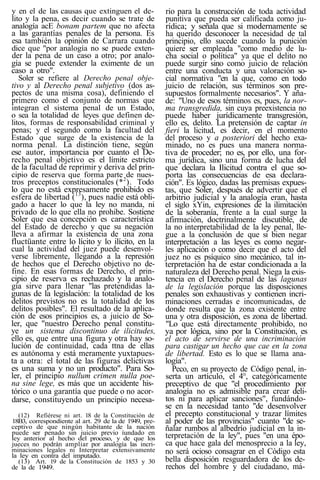 y en el de las causas que extinguen el de-
lito y la pena, es decir cuando se trate de
analogía acE bonam partem que no afecta
a las garantías penales de la persona. Es
esa también la opinión de Carrara cuando
dice que "por analogía no se puede exten-
der la pena de un caso a otro; por analo-
gía se puede extender la eximente de un
caso a otro".
Soler se refiere al Derecho penal obje-
tivo y al Derecho penal subjetivo (dos as-
pectos de una misma cosa), definiendo el
primero como el conjunto de normas que
integran el sistema penal de un Estado,
o sea la totalidad de leyes que definen de-
litos, formas de responsabilidad criminal y
penas; y el segundo como la facultad del
Estado que surge de la existencia de la
norma penal. La distinción tiene, según
ese autor, importancia por cuanto el De-
recho penal objetivo es el límite estricto
de la facultad de reprimir y deriva del prin-
cipio de reserva que forma parte de nues-
tros preceptos constitucionales (*2
). Todo
lo que no está expresamente prohibido es
esfera de libertad (13
), pues nadie está obli-
gado a hacer lo que la ley no manda, ni
privado de lo que ella no prohibe. Sostiene
Soler que esa concepción es característica
del Estado de derecho y que su negación
lleva a afirmar la existencia de una zona
fluctüante entre lo lícito y lo ilícito, en la
cual la actividad del juez puede desenvol-
verse libremente, llegando a la represión
de hechos que el Derecho objetivo no de-
fine. En esas formas de Derecho, el prin-
cipio de reserva es rechazado y la analo-
gía sirve para llenar "las pretendidas la-
gunas de la legislación: la totalidad de los
delitos previstos no es la totalidad de los
delitos posibles". El resultado de la aplica-
ción de esos principios es, a juicio de So-
ler, que "nuestro Derecho penal constitu-
ye un sistema discontinuo de ilicitudes,
ello es, que entre una figura y otra hay so-
lución de continuidad, cada ttna de ellas
es autónoma y está meramente yuxtapues-
ta a otra: el total de las figuras delictivas
es una suma y no un producto". Para So-
ler, el principio nullum crimen nulla poe-
na sine lege, es más que un accidente his-
tórico o una garantía que puede o no acor-
darse, constituyendo un principio necesa-
(12) Refiérese ni art. 18 de la Constitución de
18B3, correspondiente al art. 29 de la de 1949, pre-
ceptivo de que ningún habitante de la nación
puede ser penado sin juicio previo íundado en
ley anterior al hecho del proceso, y de que los
jueces no podrán ampliar por analogía las incri-
minaciones legales ni Interpretar extensivamente
la ley en contra del imputado.
(13) Art. 19 de la Constitución de 1853 y 30
de la de 1949.
rio para la construcción de toda actividad
punitiva que pueda ser calificada como ju-
rídica; y señala que si modernamente se
ha querido desconocer la necesidad de tal
principio, ello sucede cuando la punición
quiere ser empleada "como medio de lu-
cha social o política" ya que el delito no
puede surgir sino como juicio de relación
entre una conducta y una valoración so-
cial normativa "en la que, como en todo
juicio de relación, sus términos son pre-
supuestos formalmente necesarios". Y aña-
de: "Uno de esos términos es, pues, la nor-
ma transgredida, sin cuya preexistencia no
puede haber jurídicamente transgresión,
ello es, delito. La pretensión de captar in
fieri la licitud, es decir, en el momento
del proceso y a posteriori del hecho exa-
minado, no es pues una manera norma-
tiva de proceder; no es, por ello, una for-
ma jurídica, sino una forma de lucha del
que declara la Ilicitud contra el que so-
porta las consecuencias de esa declara-
ción". Es lógico, dadas las premisas expues-
tas, que Soler, después de advertir que el
arbitrio judicial y la analogía eran, hasta
el siglo xYin, expresiones de la ilimitación
de la soberanía, frente a la cual surge la
afirmación, doctrinalmente discutible, de
la no interpretabilidad de la ley penal, lle-
gue a la conclusión de que si bien negar
interpretación a las leyes es como negar-
les aplicación o como decir que el acto del
juez no es psíquico sino mecánico, tal in-
terpretación ha de estar condicionada a la
naturaleza del Derecho penal. Niega la exis-
tencia en el Derecho penal de las lagunas
de la legislación porque las disposiciones
penales son exhaustivas y contienen incri-
minaciones cerradas e incomunicadas, de
donde resulta que la zona existente entre
una y otra disposición, es zona de libertad.
"Lo que está directamente prohibido, no
ya por lógica, sino por la Constitución, es
el acto de servirse de una incriminación
para castigar un hecho que cae en la zona
de libertad. Esto es lo que se llama ana-
logía".
Peco, en su proyecto de Código penal, in-
serta un artículo, el 4°, categóricamente
preceptivo de que "el procedimiento por
analogía no es admisible para crear deli-
tos ni para aplicar sanciones", fundándo-
se en la necesidad tanto "de desenvolver
el precepto constitucional y trazar límites
al poder de las provincias" cuanto "de se-
ñalar rumbos al albedrío judicial en la in-
terpretación de la ley", pues "en una épo-
ca que hace gala del menosprecio a la ley,
no será ocioso consagrar en el Código esta
bella disposición resguardadora de los de-
rechos del hombre y del ciudadano, má-
 