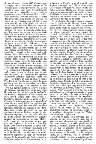 derrota alemana, el año 1945. Claro es que
el empleo de la fuerza no siempre se ha
ejercido para la incorporación total de un
Estado a otro, s.ino más frecuentemente
para anexar el vencedor a su territorio
propio una parte del territorio del vencido,
cuya soberanía subsiste salvo en la parte
desmembrada. Esta forma de anexión es
típica de los Estados imperialistas, y una
manifestación de ella puede encontrarse
en el caso de las islas Malvinas, cuya so-
beranía corresponde de derecho a la Ar-
gentina, sin lugar a ninguna duda, pero
que Inglaterra las ha anexado a su terri-
torio por un acto de violencia. En efecto,
las Malvinas, territorio típicamente nullius,
fueron, al parecer, descubiertas por Maga-
llanes, al servicio de España, y ocupadas
por primera vez el año 1764, por el fran-
cés Bougainville; pero' los derechos de
España eran tan indiscutibles que la pro-
pia Francia, accediendo a la reclamación
española, restituyó a las autoridades de
Buenos Aires dichas islas, en el año 1767.
Es decir, que la legitimidad del título de
España para ejercer la soberanía en las
Malvinas, queda fuera de toda duda, bien
como nación descubridora, bien como ce-
sionaria de Francia, primer ocupante. En
1766, vale decir entre la ocupación francesa
y la restitución a España, el inglés Mac-
¿ride —que no era ni descubridor, ni pri-
mer ocupante, ni cesionario de quienes
ostentaban derechos legítimos sobre las
islas— se instaló en una de ellas y fundó
Port Egmont. España no consintió la usur-
pación, y con fuerzas enviadas desde Bue-
nos Aires desalojó a los ingleses el año
1770. La actitud española estuvo a punto
de provocar un conflicto bélico con Gran
Bretaña, que fue evitado por la mediación
de Francia, llegándose a un acuerdo en
cuya virtud España daba satisfacción a
Inglaterra, restableciendo las cosas en Port
Egmont "al estado en que se encontraban"
antes de ser desalojados los ingleses por
los españoles, pero sin que ello supusiese
renuncia ninguna de España a sus dere-
chos, cual prueba el hecho de que tal
restablecimiento se hiciese, según la de-
claración española, sin que ello afectase
en modo alguno "la cuestión de derecho
anterior de soberanía de las islas Malvi-
nas", y con el compromiso secreto por
parte de Inglaterra de evacuar Port Eg-
mont. Que frente a España no tenía nin-
gún derecho, lo reconoció Inglaterra por
un hecho tácito y otro expreso. Es el pri-
mero la falta de contradicción a la mani-
festación española de que el restableci-
miento de la situación de Port Egmont se
hacía sin perjuicio de los derechos de la
soberanía de España; y es el segundo que
Inglaterra cumplió en 1774 su compromiso
de evacuar Port Egmont, único punto que
había ocupado. Desde esa fecha, España
poseyó sin contradicción de nadie las islas
Malvinas, primero dependientes de la go-
bernación de Buenos Aires, y después del
virreinato del Río de la Plata.
Al producirse la independencia argen-
tina, el gobierno de Buenos Aires tomó
posesión de las islas en 1820, invocando
como justo título la sucesión del virreina-
to. Tal vez España hubiese podido discutir
ese título, alegando una dependencia di-
recta de las Malvinas, no con la incipiente
nación, sino con la metrópoli; pero lo
cierto es que no lo hizo, con lo que vino
a reconocer que la independencia argen-
tina llevaba implícita la soberanía de la
nueva nación sobre las Malvinas. Y ello
era lógico, porque se trataba de territorios
que dependieron de Buenos Aires. Si, pues,
la única nación, España, que pudo aducir
derechos sobre las islas frente a la Argen-
tina, no lo hizo, queda evidenciado que
los títulos y derechos sucesorios de la Ar-
gentina son irreprochables. Esta realidad
no ha sido desconocida por nadie, porque
para desconocerla habría sido necesario
desconocer la legitimidad de la indepen-
dencia de América, y eso, hasta nuestros
días, no lo han hecho ni siquiera los es-
pañoles, respetuosos con los principios de
libertad y con el pensamiento jurídico que
de los mismos se deriva. Fue en 1833, o sea
muchos años después de haber ocupado la
República Argentina el archipiélago y mu-
chos más desde que Inglaterra reconoció
los derechos de España, cuando la corbeta
inglesa "Clío" desalojó por la fuerza a las
autoridades argentinas, anexando el terri-
torio de las islas a la soberanía inglesa.
Frente a esa arbitrariedad, la Argentina
ha mantenido y mantiene viva su protesta,
y lo hace con toda razón y justicia, tanto
porque trae causa de los derechos españo-
les, reconocidos por Inglaterra, cuanto
porque en el orden de los hechos, al
abandonar España su soberanía sobre el
archipiélago, Argentina ocupó las Malvi-
nas antes que Inglaterra.
De todo lo dicho se desprende que la
anexión es un mero hecho que, por sí
sólo, no crea derechos con base jurídica.
En consecuencia, la anexión puede ser le-
gítima o ilegítima. Tienen el primer carác-
ter las que se originan en la ocupación
de territorios nullius, en los tratados in-
ternacionales, en la cesión, en la compra-
venta, en la permuta, etc.; y ofrecen el
segundo carácter las que se originan en la
conquista, la fuerza, la violencia y el des-
 