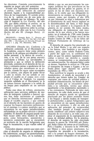 las elecciones. Consistía concretamente la
sanción en pagar seis mil sestercios.
Existió una legislación abundante sobre
el ambitu, como infracción de carácter
electoral, ligada a la responsabilidad po-
lítica de los magistrados. El sentido primi-
tivo de la sanción era de una pena de
multa, aplicada por los tribunos.- Se suele
citar al respecto la Lex Poetilia, del año
358, que debía referirse al ambitu, en su
primitivo significado. Pero, más tarde, la
serie de normas represivas sobre la corrup-
ción electoral se abre con la Lex Cornelia
Baebia, del año 181 (Arangio Ruiz). (A.
V. S.)
BIBLIOGRAFÍA. — Arangio Ruíz, V., Historia del
Derecho romano, págs. 210, 211, 218, 283 y 312, Ma-
drid, 1938. — Diccionario de Derecho Privado (es-
pañol), t. 1, pág. 343, Barcelona, 1050.
ANGARIA (Derecho de). Conforme a la
definición contenida en el Diccionario de
la Academia, angaria tiene como primera
acepción la de antigua servidumbre o pres-
tación personal, y se deriva de avania, y
ésta, a su vez, de la voz persa amvany,
equivalente a tributo. La servidumbre o
prestación a que se refiere la definición
precitada, consistía en el derecho de los co-
rreos o emisarios persas a apoderarse de los
caballos ajenos que encontrasen en su re-
corrido, cuando los suyos caían reventados
por la carrera, con objeto de poder llevar
a cabo su misión. En ese sentido es em-
pleado el vocablo en el corpas inris civile
y en el Código de Teodosio. La segunda
acepción señalada en el Diccionario es la
de retraso forzoso impuesto a la salida de
un buque para emplearlo en un servicio
público.
Todas esas ideas de tributo, prestación,
utilización para servicios públicos de me-
dios de transporte (caballos o barcos) aje-
nos, han dado nacimiento al contenido
que en Derecho internacional público se
asigna al vocablo angaria, y que consiste
en el derecho de las naciones en guerra de
requisar los buques mercantes pertenecien-
tes al enemigo o a países neutrales que se
encuentren en sus aguas jurisdiccionales,
utilizándolos en su propio servicio o destru-
yéndolos. El derecho de angaria puede tam-
bién recaer sobre otros medios de trans-
porte, como ferrocarriles, automóviles y
aeronaves comerciales que se encuentren
en territorio de la nación beligerante que
haga la incautación, o que vuelen sobre el
mismo.
Entienden algunos autores que para ejer-
citar el derecho de angaria es indispensa-
ble indemnizar, aunque sea posteriormente,
a los propietarios. Pero, en la realidad, y
debido a que no son precisamente los con-
ceptos jurídicos los que prevalecen en las
relaciones de los países en guerra, ni si-
quiera en las de éstos con naciones neu-
trales, es lo cierto que esa obligación in-
demnizatoria no siempre se ha querido re-
conocer, como, por ejemplo, el año 1870,
en que Alemania se negó a indemnizar por
el hundimiento de unos barcos ingleses en
la desembocadura del Sena, si bien luego
se tuvo que someter a la exigencia de In-
glaterra en tal sentido. De todos modos,
esa obligación de indemnizar está reco-
nocida, en lo que afecta a los barcos neu-
trales, en el tratado de 1799, entre Estados
Unidos y Persia, en el Código naval de los
Estados Unidos de 1900, y en los fallos del
Tribunal Permanente de Arbitraje de La
Haya.
El derecho de angaria fue practicado ya
en la Edad Media, y no sólo con respecto
a los barcos, sino también a sus tripula-
ciones; pero, como señala Podestá Costa,
a partir del siglo xvn, se celebraron tra-
tados en que los países signatarios renun-
ciaban a ejercer ese derecho o, cuando
menos, se comprometían a no practicarlo
sin indemnización. No obstante haber caído
en desuso, Napoleón lo utilizó en 1798 para
el transporte de tropas a Egipto, y ha co-
brado pleno vigor durante las guerras
mundiales de 1914 y 1939.
Para justificar la angaria se acude a dos
fundamentos: el estado de necesidad y el
derecho que tienen todos los Estados de
expropiar, por causa de utilidad pública y
mediante indemnización, los bienes de pro-
piedad privada que se encuentren some-
tidos a su soberanía, norma que afecta
igualmente a los propietarios nacionales y
a los extranjeros. Partiendo de tales razo-
namientos, no cabe duda acerca de que el
derecho de angaria puede ser igualmente
practicado por los países neutrales frente
a los buques y demás medios de transpor-
te pertenecientes a países beligerantes que
se encuentren en sus aguas jurisdicciona-
les o en su territorio; y ello no sólo por
aplicación del principio de reciprocidad,
sino también porque el Estado neutral
puede establecer con criterio subjetivo una
situación de necesidad o, en todo caso, em-
plear el argumento de la expropiación por
causa de utilidad pública. En la práctica,
el derecho de angaria ha sido ejercitado
durante la guerra de 1914-1918 por Portu-
gal, Italia (antes de entrar en el conflicto),
Perú y España; y durante la de 1939-1945,
por Méjico y otros países americanos. La
Argentina no procedió a la incautación,
sino a la compra de buques alemanes, da-
neses e italianos refugiados en sus puertos,
 