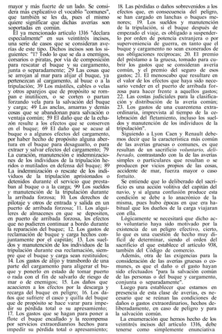 mayor y más fuerte de un lado. Se consi-
dera más explicativo el vocablo "comunes",
que también se les da, pues el mismo
quiere significar que dichas averías son
soportadas en común.
El ya mencionado artículo 1316 "declara
especialmente" en sus veintitrés incisos,
una serie de casos que se consideran ave-
rías de este tipo. Dichos incisos son los si-
guientes: "1? Todo lo que se da a enemigos,
corsarios o piratas, por vía de composición
para rescatar el buque y su cargamento,
junta o separadamente; 29 Las cosas que
se arrojan al mar para alijar el buque, ya
pertenezcan al cargamento, al buue o a la
tripulación; 39 Los mástiles, cables o velas
y otros aparejos que de propósito se rom-
pan e inutilicen, o se corten o partan
forzando vela para la salvación del buque
y carga; 49 Las anclas, amarras y demás
cosas que se abandonan para salvación o
ventaja común; 59 El daño que de la echa-
zón resulte a los efectos que se conserven
en el buque; 69 El daño que se acuse al
buque o a algunos efectos del cargamento,
por haber hecho de propósito alguna aber-
tura en el buque para desaguarlo, o para
extraer y salvar efectos del cargamento; 79
La curación, manutención e indemnizacio-
nes de los individuos de la tripulación he-
ridos o mutilados en defensa del buque; 89
La indemnización o rescate de los indi-
viduos de la tripulación aprisionados o
detenidos durante el servicio que presta-
ban al buque o a la carga; 99 Los sueldos
y manutención de la tripulación durante
la arribada forzosa; 10. Los derechos de
pilotaje y otros de entrada y salida en un
puerto de arribada forzosa; 11. Los alqui-
leres de almacenes en que se depositen,
en puerto de arribada forzosa, los efectos
que no pudieren continuar a bordo durante
la reparación del buque; 12. Los gastos de
reclamación de buque y carga hechos con-
juntamente por el capitán; 13. Los suel-
dos y manutención de los individuos de la
tripulación durante esa reclamación, siem-
pre que el buque y carga sean restituidos;
14. Los gastos de alijo y transbordo de una
parte del cargamento para aligerar el bu-
que y ponerlo en estado de tomar puerto
o rada con el fin de salvarlo de riesgo de
mar o de enemigos; 15. Los daños que
acaecieren a los efectos por la descarga y
recarga del buque en peligro; 16. Los da-
ños que sufriere el casco y quilla del buque
que de propósito se hace varar para impe-
dir su pérdida total o su apresamiento;
17. Los gastos que se hagan para poner a
flote el buque encallado y la recompensa
por servicios extraordianrios hechos para
impedir su pérdida total o apresamiento;
18. Las pérdidas o daños sobrevenidos a los
efectos que, en consecuencia del peligro,
se han cargado en lanchas o buques me-
nores; 19. Los sueldos y manutención
de la tripulación, si el buque después de
empezado el viaje, es obligado a suspender-
lo por orden de potencia extranjera o por
superveniencia de guerra, en tanto que el
buque y cargamento no sean exonerados de
sus obligaciones reciprocas; 20. El premio
del préstamo a la gruesa, tomado para cu-
brir los gastos que se consideran avería
común, y el premio del seguro de esos
gastos; 21. El menoscabo que resultare en
el valor de los efectos que haya sido nece-
sario vender en el puerto de arribada for-
zosa para hacer frente a aquellos gastos;
22. Las costas judiciales para la clasifica-
ción y distribución de la avería común;
23. Los gastos de una cuarentena extra-
ordinaria, imprevista al tiempo de la ce-
lebración del fletamiento, incluso los suel-
dos y manutención de los individuos de la
tripulación".
Siguiendo a Lyon Caen y Renault debe-
mos decir que la característica más común
de las averías gruesas o comunes, es que
resultan de un sacrificio voluntario, deli-
berado, contrastando con la de las averías
simples o particulares que resultan o se
producen por vicios propios de las cosas,
accidente de mar, fuerza mayor o caso
fortuito.
Se entiende que lo deliberado del sacri-
ficio es una acción volitiva del capitán del
navio, y si alguna confusión produce esta
condición se debe a lo anacrónico de la
misma, pues hubo épocas en que era ha-
bitual que los dueños de la carga viajaran
con ella.
Lógicamente se necesitará que dicho ac-
to voluntario haya sido motivado por la
existencia de un peligro efectivo, cierto,
lo que es una cuestión de hecho muy di-
fícil de determinar, siendo el orden del
sacrificio el que establece el artículo 938,
también del Código de comercio.
Además, otra de las exigencias para la
consideración de las averías gruesas o co-
munes, es que el daño o el gasto hayan
sido efectuados "para la salvación común
de las personas o del buque y cargamento,
conjunta o separadamente".
Luego para establecer que estamos en
presencia de esta clase de averías, es ne-
cesario que se reúnan las condiciones de
daños o gastos extraordinarios, hechos de-
liberadamente, en caso de peligro y para
la salvación común.
La enumeración que hemos hecho de los
veintitrés incisos del artículo 1316, debe
tenerse como simplemente enunciativa
 