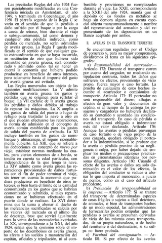 Las precitadas Reglas del año 1924 fue-
ron parcialmente modificadas en una Con-
ferencia iniciada en Amsterdam, el año
1949, y terminada en Copenhague, el año
1950 El párrafo segundo de la Regla C se
varía en el sentido de que la pérdida o
daño sufrido por el buque o por la carga
a causa de retraso, bien durante el viaje
o subsiguientemente, tal como demora y
cualquier otra pérdida indirecta, como
pérdida de mercado, no serán admitidos
en avería gruesa. La Regla F queda modi-
ficada en el sentido de que cualquier gas-
to extraordinario en que se haya incurrido,
en sustitución de otro que hubiera sido
admisible en avería gruesa, será conside-
rado y admitido como tal sin tener en
cuenta la economía que hubiera podido
producirse en beneficio de otros intereses,
pero solamente hasta el importe del gasto
de avería gruesa así evitado.
Las Reglas numeradas son objeto de las
siguientes modificaciones: La V admite
también en avería gruesa los gastos y
pérdidas que se originen para refletar el
buque. La VII excluye de la avería gruesa
las pérdidas y daños debidos al trabajo
de reparar las máquinas. La X amplía a
los gastos de salida del puerto o lugar de
refugio para trasladar la nave a otro en
el que puedan efectuarse las reparaciones,
la norma de admisión en el concepto de
avería común establecida para los gastos
de salida del puerto de arribada. La XI
incluye también en los gastos de reem-
barque y almacenaje, el seguro razonable-
mente cubierto. La XIII, que se refiere a
las deducciones en concepto de nuevo por
viejo, establece normas mediante las cua-
les, para ciertos elementos de a bordo, se
tendrá en cuenta su edad particular, con
independencia de la que tenga la nave.
La XIV admite como avería gruesa las re-
paraciones provisionales de daños fortui-
tos con el fin de poder terminar el viaje,
sin tener en cuenta la economía que pu-
diera producirse en beneficio de otros in-
tereses, si bien hasta el límite de la cantidad
economizada en los gastos que se habrían
economizado y admitido, si tales repara-
ciones no se hubieran efectuado en el
puerto donde se realizan. La XVI deter-
mina que la suma a abonar al dueño de
las mercancías sacrificadas se calcula por
los valores del mercado en el último día
de descarga, base que servirá igualmente
para la venta de las mercaderías averiadas.
La XX, correspondiente a la XXI, del año
1924, señala que la comisión sobre el im-
porte de los desembolsos en avería gruesa,
no afecta a los sueldos y manutención del
capitán, oficiales y tripulación, ni al com-
bustible y provisiones no reemplazados
durante el viaje. La XXII, correspondiente
a la XXIII del año 1924, manda que el
depósito de los fondos en metálico se
haga sin demora alguna en cuenta espe-
cial abierta mancomunadamente a nombre
del representante del armador y del re-
presentante de los depositantes en un
Banco aceptado por ambos.
II. AVERÍAS EN EL TRANSPORTE TERRESTRE
Se encuentran reguladas por el Código
de comercio y, para su mejor comprensión,
dividiremos el tema en los siguientes epí-
grafes:
a) Responsabilidad del acarreador.—
Artículo 172: Durante el transporte corren
por cuenta del cargador, no mediando es-
tipulación contraria, todos los daños que
sufrieren los efectos, provenientes de vicio
propio, fuerza mayor o caso fortuito. La
prueba de cualquiera de estos hechos in-
cumbe al acarreador o comisionista de
transporte. Artículo 173: El porteador no
será responsable del dinero, alhajas o
efectos de gran valor y documentos de
crédito, si al tiempo de la entrega los pa-
sajeros y cargadores no hubieren declara-
do su contenido y acordado las condicio-
nes del transporte. En caso de pérdida o
avería no estará obligado a indemnizar
más del valor declarado. Artículo 176:
Aunque las averías o pérdidas provengan
de caso fortuito o de vicio propio de la
cosa cargada, quedará obligado el portea-
dor a la indemnización, si se probare que
la avería o pérdida provino de su negli-
gencia o culpa, por haber dejado de em-
plear los medios o precauciones practica-
das en circunstancias idénticas por per-
sonas diligentes. Artículo 180: Cuando el
efecto de las averías o daños sea sólo dis-
minución en el valor de los efectos, la
obligación del conductor se reduce a abo-
nar lo que importa el menoscabo, a juicio
de peritos, como en el caso del artículo
precedente.
b) Presunción de irresponsabilidad en
la empresa. —Artículo 177: Si se tratare
del transporte de determinadas especies
de cosas frágiles o sujetas a fácil deterioro,
de animales, o bien de transportes hechos
de un modo especial, las administraciones
de ferrocarriles podrán estipular que las
pérdidas o averías se presuman derivadas
de vicio de las mismas cosas transporta-
das, de su propia naturaleza, o de hecho
del remitente o del destinatario, si su cul-
pa no fuere probada.
c) Facultad del consignatario. — Ar-
tículo 181: Si por efecto de las averías
 