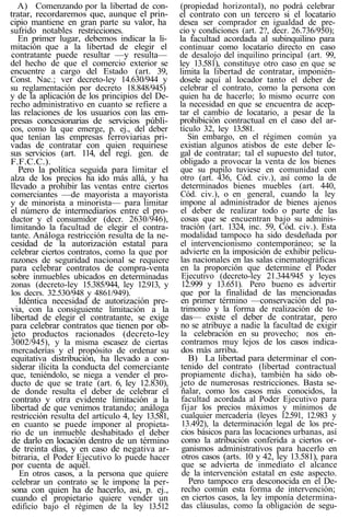 A) Comenzando por la libertad de con-
tratar, recordaremos que, aunque el prin-
cipio mantiene en gran parte su valor, ha
sufrido notables restricciones.
En primer lugar, debemos indicar la li-
mitación que a la libertad de elegir el
contratante puede resultar —y resulta—
del hecho de que el comercio exterior se
encuentre a cargo del Estado (art. 39,
Const. Nac.; ver decreto-ley 14.630/944 y
su reglamentación por decreto 18.848/945)
y de la aplicación de los principios del De-
recho administrativo en cuanto se refiere a
las relaciones de los usuarios con las em-
presas concesionarias de servicios públi-
cos, como la que emerge, p. ej., del deber
que tenían las empresas ferroviarias pri-
vadas de contratar con quien requiriese
sus servicios (art. 114, del regí. gen. de
F.F.C.C.).
Pero la política seguida para limitar el
alza de los precios ha ido más allá, y ha
llevado a prohibir las ventas entre ciertos
comerciantes —de mayorista a mayorista
y de minorista a minorista— para limitar
el número de intermediarios entre el pro-
ductor y el consumidor (decr. 2630/946),
limitando la facultad de elegir el contra-
tante. Análoga restricción resulta de la ne-
cesidad de la autorización estatal para
celebrar ciertos contratos, como la que por
razones de seguridad nacional se requiere
para celebrar contratos de compra-venta
sobre inmuebles ubicados en determinadas
zonas (decreto-ley 15.385/944, ley 12.913, y
los decrs. 32.530/948 y 4861/949).
Idéntica necesidad de autorización pre-
via, con la consiguiente limitación a la
libertad de elegir el contratante, se exige
para celebrar contratos que tienen por ob-
jeto productos racionados (decreto-ley
3002/945), y la misma escasez de ciertas
mercaderías y el propósito de ordenar su
equitativa distribución, ha llevado a con-
siderar ilícita la conducta del comerciante
que, teniéndolo, se niega a vender el pro-
ducto de que se trate (art. 6, ley 12.830),
de donde resulta el deber de celebrar el
contrato y otra evidente limitación a la
libertad de que venimos tratando; análoga
restricción resulta del artículo 4, ley 13.581,
en cuanto se puede imponer al propieta-
rio de un inmueble deshabitado el deber
de darlo en locación dentro de un término
de treinta días, y en caso de negativa ar-
bitraria, el Poder Ejecutivo lo puede hacer
por cuenta de aquél.
En otros casos, a la persona que quiere
celebrar un contrato se le impone la per-
sona con quien ha de hacerlo, asi, p. ej.,
cuando el propietario quiere vender un
edificio bajo el régimen de la ley 13.512
(propiedad horizontal), no podrá celebrar
el contrato con un tercero si el locatario
desea ser comprador en igualdad de pre-
cio y condiciones (art. 2?, decr. 26.736/950);
la facultad acordada al subinquilino para
continuar como locatario directo en caso
de desalojo del inquilino principal (art. 99,
ley 13.581), constituye otro caso en que se
limita la libertad de contratar, imponién-
dosele aquí al locador tanto el deber de
celebrar el contrato, como la persona con
quien ha de hacerlo; lo mismo ocurre con
la necesidad en que se encuentra de acep-
tar el cambio de locatario, a pesar de la
prohibición contractual en el caso del ar-
tículo 32, ley 13.581.
Sin embargo, en el régimen común ya
existían algunos atisbos de este deber le-
gal de contratar; tal el supuesto del tutor,
obligado a provocar la venta de los bienes
que su pupilo tuviese en comunidad con
otro (art. 436, Cód. civ.), así como la de
determinados bienes muebles (art. 440,
Cód. civ.), o en general, cuando la ley
impone al administrador de bienes ajenos
el deber de realizar todo o parte de las
cosas que se encuentran bajo su adminis-
tración (art. 1324, inc. 59, Cód. civ.). Esta
modalidad tampoco ha sido desdeñada por
el intervencionismo contemporáneo; se la
advierte en la imposición de exhibir pelícu-
las nacionales en las salas cinematográficas
en la proporción que determine el Poder
Ejecutivo (decreto-ley 21.344/945 y leyes
12.999 y 13.651). Pero bueno es advertir
que por la finalidad de las mencionadas
en primer término —conservación del pa-
trimonio y la forma de realización de to-
das— existe el deber de contratar, pero
no se atribuye a nadie la facultad de exigir
la celebración en su provecho; nos en-
contramos muy lejos de los casos indica-
dos más arriba.
B) La libertad para determinar el con-
tenido del contrato (libertad contractual
propiamente dicha), también ha sido ob-
jeto de numerosas restricciones. Basta se-
ñalar, como los casos más conocidos, la
facultad acordada al Poder Ejecutivo para
fijar los precios máximos y mínimos de
cualquier mercadería (leyes 12.591, 12.983 y
13.492), la determinación legal de los pre-
cios básicos para las locaciones urbanas, así
como la atribución conferida a ciertos or-
ganismos administrativos para hacerlo en
otros casos (arts. 10 y 42, ley 13.581), para
que se advierta de inmediato el alcance
de la intervención estatal en este aspecto.
Pero tampoco era desconocida en el De-
recho común esta forma de intervención;
en ciertos casos, la ley imponía determina-
das cláusulas, como la obligación de segu-
 