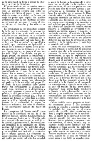 de la autoridad, se llega a anular la liber-
tad y a crear la dictadura.
El planteamiento de las teorías contra-
rias requiere también sus premisas pre-
vias. La primera sostiene que todos los
hombres son libres al nacer, y que con-
viviendo todos en sociedad, es forzoso que
surja un poder que impida las posibles
extralimitaciones de las libertades de unos
en perjuicio de los otros y realice al mis-
mo tiempo el derecho y los deberes de
todos.
La convivencia de los individuos origina
la lucha por la existencia, La primera in-
clinación de todos y de cada uno es la
solución de sus problemas, es la violencia
y la acción directa, que terminan con el
triunfo y la imposición del más fuerte. Pe-
ro hay una "ley de poder", ley sociológica,
natural, que encuentra su aplicación a
través de la historia y dentro de la políti-
ca, cualquiera sea su tendencia o su for-
ma. Según esta ley, se impone el que me-
jor sabe dirigir a los demás, sea por su
propio poder, sea porque las intuiciones o
capacidades valorativas de la colectividad
hubieran arribado a un querer unificado
de los individuos, dando lugar a una orde-
nación normativa de la comunidad por
medio de la costumbre o del derecho escri-
to. La autoridad queda, de esta manera,
personificada en el más fuerte o en la
norma. En su esencia, o es una coacción
física, o es una sumisión a la voluntad co-
lectiva. De aquí el nacimiento del Estado,
que se constituye como una afirmación
del poder o de la autoridad del grupo. En
el .fondo de toda autoridad debe encon-
trarse, por consiguiente, la voluntad ge-
neral, cuya expresión es la democracia y
cuyo más vigoroso exponente es la opinión
pública, la cual, por su lado, constituye una
forma de autoridad o poder que, si bien es
esencia del Estado, a veces llega a contra-
ponerse a él y, dejando de ser un simple
parecer de la comunidad, lo supera en
fuerza e influencia. En suma, la autoridad
o "las autoridades" derivan del poder del
Estado.
La concepción del "interés social" como
fuente de la autoridad, en vez de la del
Derecho Divino, cambió fundamentalmen-
te el concepto dentro de la filosofía polí-
tica, aunque ello no siempre se refleje en
la conducta gubernamental. Su consecuen-
cia inmediata es la separación del campo
político del religioso. La autoridad devie-
ne una delegación de la propia comunidad,
y su amplitud está limitada y contenida
por el interés general. La soberanía es,
desde entonces, un trasunto de la voluntad
del pueblo por medio del voto. La sociedad,
al decir de Locke, se ha entregado a direc-
tores que ha elegido con la confianza, ex-
presa o tácita, de que este poder será em-
pleado para bien del cuerpo político y con-
servación de la propiedad de sus miem-
bros. La autoridad ya no emana de Dios,
sino de todos. La soberanía, no ya fuente
originaria abstracta del mando, sino esen-
cialmente una delegación, es legítima sólo
en cuanto a su extensión y su duración le
está señalada por el pueblo delegante, due-
ño y titular del derecho del mando; en una
palabra, la soberanía es revocable y res-
tringida en tiempo, espacio y materia. La
soberanía nacional, al sustituir a la sobe-
ranía divina, consagra una autoridad y una
libertad cuya demarcación es una cuestión
de hecho que cae bajo la apreciación de los
sentidos y de la inteligencia, y está bajo
el dominio del pueblo.
Dentro de estas concepciones, no faltan
quienes arguyen la necesidad de conservar
el orden para dar a la autoridad poderes
extensos. Se trata de una argumentación
inconsistente, ya que la experiencia nos
enseña que el orden no está en relación
directa con el aumento o la rigidez de la
autoridad; antes por el contrario, se ori-
gina y se mantiene mediante un equilibrio
entre la autoridad que hace innecesario el
ejercicio del mando y la resignación al
sometimiento y la libertad consciente del
ciudadano. El papel de la autoridad es
principalmente el de custodio de los dere-
chos y de la libertad. Por todo eso. se ha
dicho que la ley, expresión exacta de la
autoridad y de la libertad en el tiempo de
su promulgación y vigencia, no es otra co-
sa que "un tratado de paz entre ambos
principios", cuya eterna lucha constituye
la historia de toda la humanidad. Las revo-
luciones y los conflictos humanos son las
consecuencias del rompimiento del equili-
brio entre ambos, indispensable a la paz
social.
Créese también que el progreso es facti-
ble solamente gracias a una autoridad
munida de grandes y amplias facultades
En realidad, hay progreso, en el exacto
sentido del vocablo, sólo cuando hay una
libre y amplia expansión de la personali-
dad. La acción de la autoridad es útil úni-
camente cuando hay una necesidad de
limitar el interés privado y sus consecuen-
cias opresivas, es decir, cuitado hay un
legítimo interés social oprimido por una
influencia o poder egoísta. La autoridad
no debe ser infinita ni entrometida, sino
que debe asumir una oportuna y prudente
función reguladora de dar a cada uno lo
suyo, cuando no se trate de reprimir un
abuso grave o un delito de derecho crimi-
 