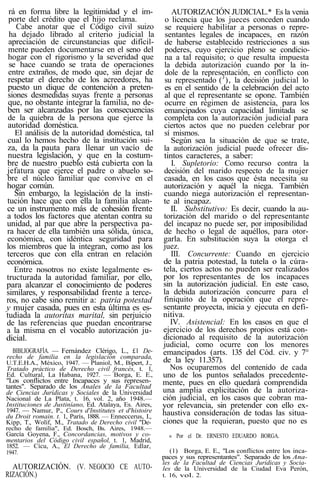 rá en forma libre la legitimidad y el im-
porte del crédito que el hijo reclama.
Cabe anotar que el Código civil suizo
ha dejado librado al criterio judicial la
apreciación de circunstancias que difícil-
mente pueden documentarse en el seno del
hogar con el rigorismo y la severidad que
se hace cuando se trata de operaciones
entre extraños, de modo que, sin dejar de
respetar el derecho de los acreedores, ha
puesto un dique de contención a preten-
siones desmedidas suyas frente a personas
que, no obstante integrar la familia, no de-
ben ser alcanzadas por las consecuencias
de la quiebra de la persona que ejerce la
autoridad doméstica.
El análisis de la autoridad doméstica, tal
cual lo hemos hecho de la institución sui-
za, da la pauta para llenar un vacío de
nuestra legislación, y que en la costum-
bre de nuestro pueblo está cubierta con la
jefatura que ejerce el padre o abuelo so-
bre el núcleo familiar que convive en el
hogar común.
Sin embargo, la legislación de la insti-
tución hace que con ella la familia alcan-
ce un instrumento más de cohesión frente
a todos los factores que atentan contra su
unidad, al par que abre la perspectiva pa-
ra hacer de ella también una sólida, única,
económica, con idéntica seguridad para
los miembros que la integran, como asi los
terceros que con ella entran en relación
económica.
Entre nosotros no existe legalmente es-
tructurada la autoridad familiar, por ello,
para alcanzar el conocimiento de poderes
similares, y responsabilidad frente a terce-
ros, no cabe sino remitir a: patria potestad
y mujer casada, pues en esta última es es-
tudiada la autoritas marital, sin perjuicio
de las referencias que puedan encontrarse
a la misma en el vocablo autorización ju-
dicial.
BIBLIOGRAFÍA. — Fernández Clérigo, L., £1 De-
recho de familia en la legislación comparada,
U.T.E.H.A., México, 1947. — Planiol, M., Bipert, J.,
Tratado práctico de Derecho civil francés, t. 1,
Ed. Cultural, La Habana, 1927. — Borga, E. E.,
"Los conflictos entre Incapaces y sus represen-
tantes". Separado de los Anales de la Facultad
de Ciencias Jurídicas y Sociales de la Universidad
Nacional de La Plata, t. 16, vol. 2, año 1948.—
Instituciones de Justiníano, Ed. Atalaya, Es. Aires,
1947. — Namur, P., Cours d'Institutes et d'histoire
du Droit romain. t. 1, París, 1888. — Enneccerus, I.,
Kipp, T., Wolíf, M., Tratado de Derecho civil "De-
recho de familia", Ed. Bosch, Bs. Aires, 1948.—
García Goyena, F., Concordancias, motivos y co-
mentarios del Código civil español, t. 1, Madrid,
1852. — Cícu, A., El Derecho de familia, Edlar,
1947.
AUTORIZACIÓN. (V. NEGOCIO CE AUTO-
RIZACIÓN.)
AUTORIZACIÓN JUDICIAL.* Es la venia
o licencia que los jueces conceden cuando
se requiere habilitar a personas o repre-
sentantes legales de incapaces, en razón
de haberse establecido restricciones a sus
poderes, cuyo ejercicio pleno se condicio-
na a tal requisito; o que resulta impuesta
la debida autorización cuando por la ín-
dole de la representación, en conflicto con
su representado (J
), la decisión judicial lo
es en el sentido de la celebración del acto
al que el representante se opone. También
ocurre en régimen de asistencia, para los
emancipados cuya capacidad limitada se
completa con la autorización judicial para
ciertos actos que no pueden celebrar por
sí mismos.
Según sea la situación de que se trate,
la autorización judicial puede ofrecer dis-
tintos caracteres, a saber:
I. Supletorio: Como recurso contra la
decisión del marido respecto de la mujer
casada, en los casos que ésta necesita su
autorización y aquél la niega. También
cuando niega autorización el representan-
te al incapaz.
II. Substitutivo: Es decir, cuando la au-
torización del marido o del representante
del incapaz no puede ser, por imposibilidad
de hecho o legal de aquéllos, para otor-
garla. En substitución suya la otorga el
juez.
III. Concurrente: Cuando en ejercicio
de la patria potestad, la tutela o la cúra-
tela, ciertos actos no pueden ser realizados
por los representantes de los incapaces
sin la autorización judicial. En este caso,
la debida autorización concurre para el
finiquito de la operación que el repre-
sentante proyecta, inicia y ejecuta en defi-
nitiva.
IV. Asistencial: En los casos en que el
ejercicio de los derechos propios está con-
dicionado al requisito de la autorización
judicial, como ocurre con los menores
emancipados (arts. 135 del Cód. civ. y 7°
de la ley 11.357).
Nos ocuparemos del contenido de cada
uno de los puntos señalados precedente-
mente, pues en ello quedará comprendida
una amplia explicitación de la autoriza-
ción judicial, en los casos que cobran ma-
yor relevancia, sin pretender con ello ex-
haustiva consideración de todas las situa-
ciones que la requieran, puesto que no es
« Por el Dr. ERNESTO EDUARDO BORGA.
(1) Borga, E. E., "Los conflictos entre los inca-
paces y sus representantes". Separado de los Ana-
les de la Facultad de Ciencias Jurídicas y Socia-
les de la Universidad de la Ciudad Eva Perón,
t. 16, vol. 2.
 
