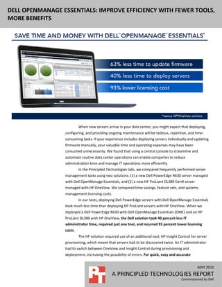 MAY 2015
A PRINCIPLED TECHNOLOGIES REPORT
Commissioned by Dell
DELL OPENMANAGE ESSENTIALS: IMPROVE EFFICIENCY WITH FEWER TOOLS,
MORE BENEFITS
When new servers arrive in your data center, you might expect that deploying,
configuring, and providing ongoing maintenance will be tedious, repetitive, and time-
consuming tasks. If your experience includes deploying servers individually and updating
firmware manually, your valuable time and operating expenses may have been
consumed unnecessarily. We found that using a central console to streamline and
automate routine data center operations can enable companies to reduce
administration time and manage IT operations more efficiently.
In the Principled Technologies labs, we compared frequently performed server
management tasks using two solutions: (1) a new Dell PowerEdge R630 server managed
with Dell OpenManage Essentials, and (2) a new HP ProLiant DL380 Gen9 server
managed with HP OneView. We compared time savings, feature sets, and systems
management licensing costs.
In our tests, deploying Dell PowerEdge servers with Dell OpenManage Essentials
took much less time than deploying HP ProLiant servers with HP OneView. When we
deployed a Dell PowerEdge R630 with Dell OpenManage Essentials (OME) and an HP
ProLiant DL380 with HP OneView, the Dell solution took 40 percent less IT
administrator time, required just one tool, and incurred 93 percent lower licensing
costs.
The HP solution required use of an additional tool, HP Insight Control for server
provisioning, which meant that servers had to be discovered twice. An IT administrator
had to switch between OneView and Insight Control during provisioning and
deployment, increasing the possibility of errors. For quick, easy and accurate
 
