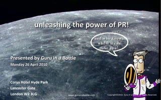 unleashing the power of PR! Presented by Guru in a Bottle Monday 26 April 2010  Corus Hotel Hyde Park Lancaster Gate London W2 3LG www.guruinabottle.com Copyright©2010. Guru in a Bottle. All Rights Reserved. and who knows where it can take you! 