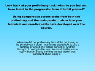 Look back at your preliminary task: what do you feel you have learnt in the progression from it to full product? Using comparative screen grabs from both the preliminary and the main product, show how your technical and creative skills have developed over the course. When we did our preliminary task at the beginning of the school year I didn’t have a clue about how to use a camera, or about any filming concepts. And the thought of having to film our own short thriller was a scary thought but by the time we got there I was confident about doing it.  