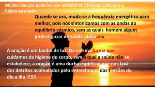 Muitas doenças poderiam ser evitadas se o homem cultivasse o
hábito da oração
Quando se ora, muda-se a frequência energética para
melhor, pois nos sintonizamos com as ondas do
equilíbrio cósmico, sem as quais homem algum
poderá gozar de saúde plena. P .54
A oração é um banho de luz. Da mesma forma que
cuidamos da higiene do corpo, sem a qual a saúde não se
estabelece, a oração é uma ducha espiritual que nos lava
dos detritos acumulados pelo entrechoque das tensões do
dia a dia P.55
 