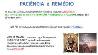 NO CAMPO DA SAÚDE JAMAIS ALCANÇAREMOS A CURA SEM O CONCURSO DA PACIÊNCIA
ELA tem o poder de acalmar a IRRITAÇÃO, A ANSIEDADE e o AZEDUME, fatores que
dificultam a cura
NÃO POR OUTRA RAZÃO A CIÊNCIA MÉDICA DENOMINA O ENFERMO DE PACIENTE
VOCÊ JÁ REPAROU , como em regra, ficamos mais
HUMILDES E DÓCEIS, quando a doença nos
imobiliza as atividades rotineiras, nos deixa
conscientes das nossas fragilidades diminuindo
nosso ORGULHO
 