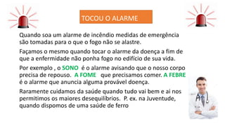 TOCOU O ALARME
Quando soa um alarme de incêndio medidas de emergência
são tomadas para o que o fogo não se alastre.
Façamos o mesmo quando tocar o alarme da doença a fim de
que a enfermidade não ponha fogo no edifício de sua vida.
Por exemplo , o SONO é o alarme avisando que o nosso corpo
precisa de repouso. A FOME que precisamos comer. A FEBRE
é o alarme que anuncia alguma provável doença.
Raramente cuidamos da saúde quando tudo vai bem e ai nos
permitimos os maiores desequilíbrios. P. ex. na Juventude,
quando dispomos de uma saúde de ferro
 