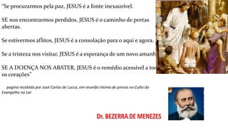 “Se procurarmos pela paz, JESUS é a fonte inexaurível.
SE nos encontrarmos perdidos, JESUS é o caminho de portas
abertas.
Se estivermos aflitos, JESUS é a consolação para o aqui e agora.
Se a tristeza nos visitar, JESUS é a esperança de um novo amanhã.
SE A DOENÇA NOS ABATER, JESUS é o remédio acessível a todos
os corações”
pagina recebida por José Carlos de Lucca, em reunião intima de preces no Culto do
Evangelho no Lar
 