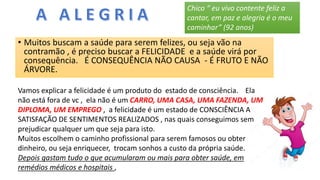 • Muitos buscam a saúde para serem felizes, ou seja vão na
contramão , é preciso buscar a FELICIDADE e a saúde virá por
consequência. É CONSEQUÊNCIA NÃO CAUSA - É FRUTO E NÃO
ÁRVORE.
Vamos explicar a felicidade é um produto do estado de consciência. Ela
não está fora de vc , ela não é um CARRO, UMA CASA, UMA FAZENDA, UM
DIPLOMA, UM EMPREGO , a felicidade é um estado de CONSCIÊNCIA A
SATISFAÇÃO DE SENTIMENTOS REALIZADOS , nas quais conseguimos sem
prejudicar qualquer um que seja para isto.
Muitos escolhem o caminho profissional para serem famosos ou obter
dinheiro, ou seja enriquecer, trocam sonhos a custo da própria saúde.
Depois gastam tudo o que acumularam ou mais para obter saúde, em
remédios médicos e hospitais ,
Chico “ eu vivo contente feliz a
cantar, em paz e alegria é o meu
caminhar” (92 anos)
 