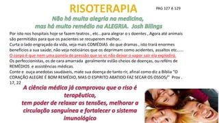 PAG 127 A 129
Por isto nos hospitais hoje se fazem teatros , etc...para alegrar o s doentes , Agora até animais
são permitidos para que os pacientes se recuperem melhor..
Curta o lado engraçado da vida, veja mais COMÉDIAS do que dramas , isto trará enormes
benefícios a sua saúde, não veja noticiários que os deprimam como acidentes, assaltos etc......
O corpo é que nem uma panela de pressão que se vc não deixar o vapor sair ela explodirá.
Os perfeccionistas, os de cara amarrada geralmente estão cheios de doenças, ou reféns de
REMÉDIOS e assistências médicas.
Conte e ouça anedotas saudáveis, mate sua doença de tanto rir, afinal como diz a Bíblia “O
CORAÇÃO ALEGRE É BOM REMÉDIO, MAS O ESPIRITO ABATIDO FAZ SECAR OS OSSOS/” Prov .
17, 22
 