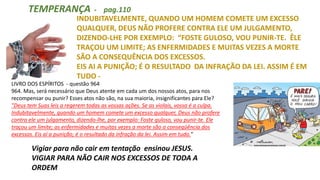 INDUBITAVELMENTE, QUANDO UM HOMEM COMETE UM EXCESSO
QUALQUER, DEUS NÃO PROFERE CONTRA ELE UM JULGAMENTO,
DIZENDO-LHE POR EXEMPLO: “FOSTE GULOSO, VOU PUNIR-TE. ÊLE
TRAÇOU UM LIMITE; AS ENFERMIDADES E MUITAS VEZES A MORTE
SÃO A CONSEQUÊNCIA DOS EXCESSOS.
EIS AI A PUNIÇÃO; É O RESULTADO DA INFRAÇÃO DA LEI. ASSIM É EM
TUDO -
TEMPERANÇA - pag.110
Vigiar para não cair em tentação ensinou JESUS.
VIGIAR PARA NÃO CAIR NOS EXCESSOS DE TODA A
ORDEM
LIVRO DOS ESPÍRITOS - questão 964
964. Mas, será necessário que Deus atente em cada um dos nossos atos, para nos
recompensar ou punir? Esses atos não são, na sua maioria, insignificantes para Ele?
"Deus tem Suas leis a regerem todas as vossas ações. Se as violais, vossa é a culpa.
Indubitavelmente, quando um homem comete um excesso qualquer, Deus não profere
contra ele um julgamento, dizendo-lhe, por exemplo: Foste guloso, vou punir-te. Ele
traçou um limite; as enfermidades e muitas vezes a morte são a conseqüência dos
excessos. Eis aí a punição; é o resultado da infração da lei. Assim em tudo."
 