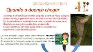 A doença é um aviso que estamos dirigindo o carro de nossa vida pela
estrada errada, e geralmente essa estrada se chama DESEQUILIBRIO..
Por isso não há cura verdadeira sem uma conversão de nossa parte.
Desacelere o carro de sua vida, faça uma parada.
Se você continuar correndo desse jeito vai se arrebentar
na primeira curva das dificuldades.
Quando a doença chegar pense nela como uma PROFESSORA
de seu aprimoramento espiritual, como alguém que veio salvar
de um caminho perigoso em que vc se conduzia e não percebia
que estavas prestes a cair no precipício.
 