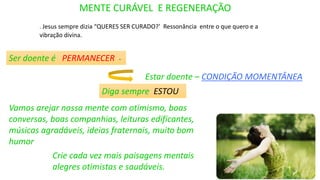 . Jesus sempre dizia “QUERES SER CURADO?’ Ressonância entre o que quero e a
vibração divina.
MENTE CURÁVEL E REGENERAÇÃO
Crie cada vez mais paisagens mentais
alegres otimistas e saudáveis.
Ser doente é PERMANECER -
Estar doente – CONDIÇÃO MOMENTÂNEA
Diga sempre ESTOU
Vamos arejar nossa mente com otimismo, boas
conversas, boas companhias, leituras edificantes,
músicas agradáveis, ideias fraternais, muito bom
humor
 