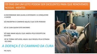OS DIAS EM UM LEITO PODEM SER EXCELENTES PARA QUE RENOVEMOS
NOSSAS MENTES
A ENFERMIDADE NOS AJUDA A ENTENDER E A CONQUISTAR
A SAÚDE
SÓ ENCONTRA O CAMINHO AQUELE QUE ESTÁ PERDIDO
SÓ SE CURA QUEM ESTÁ ENFERMO
SÓ SABE AMAR AQUELE QUE ANDOU PELO DESERTO DA
SOLIDÃO
SÓ SE TORNA VIRTUOSO, AQUEL QUE PASSOU PELA ESTRADA
DO ERRO
A DOENÇA É O CAMINHO DA CURA
PAG 90/91
 