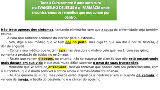 Não trate apenas dos sintomas, tentando eliminá-los sem que a causa da enfermidade seja também
extinta.
A cura real somente acontece do interior para o exterior...
- Sim, diga a seu médico que vc tem dor no peito, mas diga tb que sua dor é dor de tristeza, é
dor de angústia.
- Conte a seu médico que vc tem azia mas descubra o motivo pelo qual você, com seu gênio,
aumenta a produção de ácidos no estômago.
- Relate que vc tem diabetes, no entanto, não se esqueça de dizer tb que não está encontrando
mais doçura em sua vida e que está muito difícil suportar o peso de suas frustrações.
- Mencione que vc sofre de enxaqueca, todavia confesse que padece com seu perfeccionismo, com
a autocrítica, que é muito sensível à crítica alheia e demasiadamente ansioso.
- Muitos querem se curar, mas poucos estão dispostos a neutralizar em si o ácido da calúnia, o
veneno da inveja, o bacilo do pessimismo e o câncer do egoísmo.
 