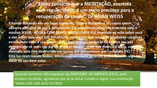 “Estou convicto que a MEDITAÇÃO, exercida
com regularidade, é um meio precioso para a
recuperação da saúde”. Dr BRIAN WEISS
Estando relaxado em um lugar tranquilo, respire inalando o ar , como quem
absorve energias de paz e serenidade. Em seguida visualiza um encontro com o
médico JESUS, AGORA COM MUITA INTENSIDADE ELE impondo as mão sobre você
e das mãos dele uma LUZ DOURADA, carregada com energias altamente curativas
envolvendo todo o seu corpo. Sinta esta energia banha-lo da cabeça aos pés
demorando-se mais nas partes onde vc deseja , onde sua doença o afeta, como
exemplo este raio destruindo um tumor até desaparecer por completo (FÉ)
Esta luz cicatrizando lesões, desobstruindo vasos, artérias, enfim fazendo algo em
favor de seu bem estar.
Quando terminar não esquecer da GRATIDÃO AO MÉDICO JESUS, pelo
amparo recebido, agradecer por já se achar curado e seguir sua orientação
“AMAI-VOS UNS AOS OUTROS’
 