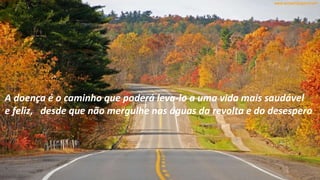 A doença é o caminho que poderá leva-lo a uma vida mais saudável
e feliz, desde que não mergulhe nas águas da revolta e do desespero
 