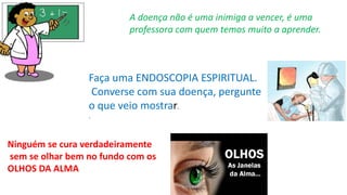 A doença não é uma inimiga a vencer, é uma
professora com quem temos muito a aprender.
Faça uma ENDOSCOPIA ESPIRITUAL.
Converse com sua doença, pergunte
o que veio mostrar.
.
Ninguém se cura verdadeiramente
sem se olhar bem no fundo com os
OLHOS DA ALMA
 