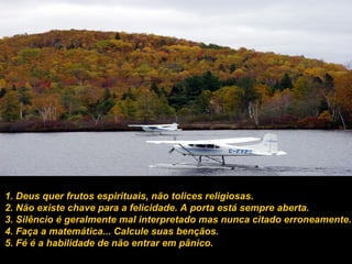 1. Deus quer frutos espirituais, não tolices religiosas. 2. Não existe chave para a felicidade. A porta está sempre aberta. 3. Silêncio é geralmente mal interpretado mas nunca citado erroneamente. 4. Faça a matemática... Calcule suas bençãos. 5. Fé é a habilidade de não entrar em pânico. 