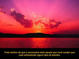 Trate melhor do que o necessário todo aquele que você souber que está enfrentando algum tipo de batalha. 