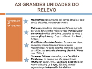 AS GRANDES UNIDADES DO
            RELEVO

CORDILLEIR   MontesVascos: formados por serras abruptas, pero
AS           pouco elevadas, e numerosos vales.
EXTERIORES
             Pirineos: importante sistema montañoso formado
             por unha zona central máis elevada (Pirineo axial
             ou central) e dúas aliñacións paralelas ao norte e
             aos sur (Prepirineos). O pico máis alto é o Aneto,
             3404m.)
             Cordilleiras Costeiro-Catalás: formada por dous
             conxuntos montañosos paralelos á costa
             mediterránea. As súas altitudes máximas superan
             os 1500m. Na serra de Montseny (Turó d l`Home
             con 1712m.)
             Sistemas Béticos: formados por a Cordilleira
             Penibética, co punto máis alto da península
             (Mulhacén con3479m.). Cordlleira Subbética con
             menor altitude ( La Sagra, 2382m.). Ambas
             separadas pola depresión intrabética.
 