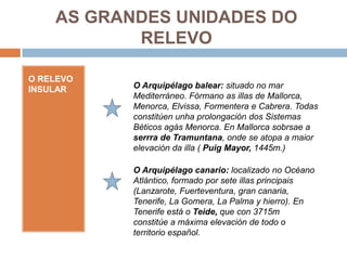 AS GRANDES UNIDADES DO
           RELEVO

O RELEVO
INSULAR    O Arquipélago balear: situado no mar
           Mediterráneo. Fórmano as illas de Mallorca,
           Menorca, Elvissa, Formentera e Cabrera. Todas
           constitúen unha prolongación dos Sistemas
           Béticos agás Menorca. En Mallorca sobrsae a
           serrra de Tramuntana, onde se atopa a maior
           elevación da illa ( Puig Mayor, 1445m.)

           O Arquipélago canario: localizado no Océano
           Atlántico, formado por sete illas principais
           (Lanzarote, Fuerteventura, gran canaria,
           Tenerife, La Gomera, La Palma y hierro). En
           Tenerife está o Teide, que con 3715m
           constitúe a máxima elevación de todo o
           territorio español.
 