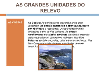 AS GRANDES UNIDADES DO
           RELEVO

AS COSTAS   As Costas: As peninsulares presentan unha gran
            variedade. As costas cantábrica e atlántica noroeste
            son rochosas e recortadas. O seu accidente máis
            destacado é son as rías gallegas. As costas
            mediterránea e atlántica suroeste presentan extensas
            praias que alternan con tramos rochosos. Nas illas
            Baleares sucédense praias, calas e tramos rochosos. Nas
            illas Canarias predominan os acantilados de orixe
            volcánica, aínda que tamén existen praias.
 