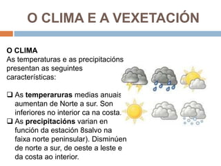 O CLIMA E A VEXETACIÓN

O CLIMA
As temperaturas e as precipitacións
presentan as seguintes
características:

 As temperaruras medias anuais
  aumentan de Norte a sur. Son
  inferiores no interior ca na costa.
 As precipitacións varian en
  función da estación 8salvo na
  faixa norte peninsular). Disminúen
  de norte a sur, de oeste a leste e
  da costa ao interior.
 