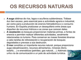 OS RECURSOS NATURAIS

o A auga obténse de ríos, lagos e acuíferos subterráneos. Trátase
  dun ben escaso, pero esencial para a actividade agraria e industrial,
  así como para a producción de enerxía hidroeléctrica e o consumo
  humano. En España prodúcese un desequilibrio entre áreas que
  dispoñen de recursos hídricos e as zonas que carecen deles.
o A vexetación os bosques proporcionan materias primas, e fontes de
  enerxía e permiten realizar diferentes actividades, xeralmente
  relacionadas co turismo. Para conservar as masas forestais lévanse
  a cabo tarefas de reforestación e recuperación de bosques
  degradados e prevese a súa destrución.
o O mar constitúe un importante recurso natural, porque proporciona
  auga (desalinización), recursos alimentarios, minerais (ferro,
  estaño,…) e enerxéticos (petróleo, gas natural,…). Ademais de ser
  unha vía de comunicación e un polo de actividade turística.
 