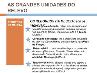 AS GRANDES UNIDADES DO
RELEVO

REBORDOS       OS REBORDOS DA MESETA: son os
DA MESETA       seguintes:
                 Macizo galaico-Leonés: relevo moi fracturado que
                 na costa dan lugar á formación das rías. A maioría
                 non supera os 1000m. O pico máis alto é o Teleno
                 (2188m.)
                  Cordilleira Cantábrica: illa a Meseta da influencia
                  do mar. As súas máximas altitudes danse nos Picos
                  de Europa.
                  Sistema Ibérico: está constituído por un conxunto
                  de serras (Demanda, Picos de Urbión, Albarracín,
                  Serranía de Cuenca). A súa maior altitude é o
                  Macizi do Moncayo (2313m.)

                  Serra Morena: é un abrupto chanzo que separa a
                  Meseta do sur penínsular. As súas diversas serrtas
                  (Madroña, Alcudia, Aracena) non posúen grandes
                  alturas (Bañuela, con 1323m.)
 