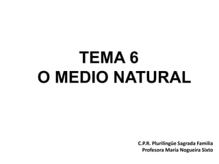 TEMA 6
O MEDIO NATURAL
C.P.R. Plurilingüe Sagrada Familia
Profesora María Nogueira Sixto
 