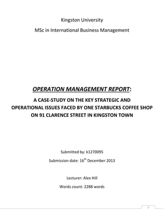 Kingston University
MSc in International Business Management

OPERATION MANAGEMENT REPORT:
A CASE-STUDY ON THE KEY STRATEGIC AND
OPERATIONAL ISSUES FACED BY ONE STARBUCKS COFFEE SHOP
ON 91 CLARENCE STREET IN KINGSTON TOWN

Submitted by: k1270095
Submission date: 16th December 2013

Lecturer: Alex Hill
Words count: 2288 words

0

 
