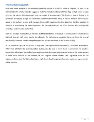 FINDING AND CONCLUSION
From the above analysis of the business operating system of Starbucks shop in Kingston, as Joel (2008)
mentioned in his article, it can be suggested that the market orientation of their shop on high street focuses
more on the market driving approach than the market driven approach. This Starbucks shop is flexible in its
operation, proactively change and create new customers or markets easily. It focuses more on increasing the
speed of the delivery service and improves the possible opportunities that based on its ideal location. In
addition, it is extending the internal dynamics for the operation and intra-firm behavior with configurable
advantage on the market ownership.
From the practical investigation, it indicates that the atmosphere and layout, as some customer services of the
Starbuck shop on high street can be the obstacles for its business operation. However, from the general
reaction of customers, those issues perfectly do not influence as much to this Starbucks shop.
As can be seen in Figure 4, this Starbucks shop meets the highest philosophy needs of customers. Nonetheless,
other rivals of Starbucks, as Costa coffee outlets, also be able to meet these requirements. To create a
competitive advantage, Starbucks shops need to consider their operation strategy based on the order-winners
as their ideal location in the context of the Kingston coffee market. This argument leads to the
recommendation that the Starbucks shop on high street should target an alternative customer segment, noncoffee drinkers.

15

 