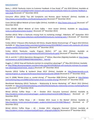 BIBLIOGRAPHY
Bains, L. (2010) ‘Starbucks Listens to Customer Feedback: A Case Study’, 8 th July 2010 [Online]. Available at:
http://survey.cvent.com/blog/market-research-and-survey-basics/starbucks-listens-to-customer-feedback-acase-study [Accessed: 11th December 2013]
Consumer affairs (2013) ‘Top 242 Complaints and Reviews about Starbucks’ *Online+. Available at:
http://www.consumeraffairs.com/food/starbucks.html [Accessed: 9th December 2013]
Costa (2013a) Official Website of Costa Coffee [Online]. Available at: http://www.costa.co.uk/ [Accessed: 13th
December 2013]
Costa (2013b) Official Website of Costa Coffee – Store locator [Online]. Available at: http://www.
costa.co.uk/locations/store-locator/ [Accessed: 13th December 2013]
Distilled (2013) ‘What is Starbucks missing from its marketing strategy’, Slideshare, 30th September 2013
[Available at: http://www.slideshare.net/DistilledSEO/starbucks-marketing-web-3 [Accessed: 13th December
2013]
Forbes (2012) ‘3 Reasons Why Starbucks Still Shines, Despite Market Shortcomings’, 6th August 2012 [Online].
Available at: http://www.forbes.com/sites/rachelhennessey/2012/08/06/3-reasons-why-starbucks-still-shines
-despite-market-shortcomings/ [Accessed: 14th December 2013]
Forbes (2013) ‘Starbucks: Loyalty Program Misfire’, 23rd July 2013 [Online]. Available
http://www.forbes.com/sites/rogerdooley/2013/07/23/starbucks-gold/ [Accessed: 9th December 2013]

at:

Hill, A. and Hill, T. (2012) Operations Management, 3rd Edition, Macmillan [Digitally] Available at: http://www.
coursesmart.co.uk/IR/5238660/9780230362901?__hdv=6.8
Huggins, C. (2013) ‘How will Starbucks maintain its competitive advantage?’, 6th May 2013 [Online]. Available
at: http://blogs.desmoinesregister.com/dmr/index.php/2013/05/06/how-will-starbucks-maintain-its-competi
tive-advantage/article?nclick_check=1 [Accessed: 14th December 2013]
Keynote (2013) ‘Coffee & Sandwich Shops 2013’ *Online+. Available at: http://www.keynote.co.uk.
ezproxy.kingston.ac.uk/ajax/site/browser/download?productId=109549 [Accessed at: 9th December 2013]
Joel, D. (2008) ‘Market driven vs. market driving’, 2nd December 2008 [Online]. Available at: http://delwin
joelmarketing.blog.com/2008/12/02/market-driven-vs-market-driving/ [Accessed: 13th December 2013]
Manifested Marketing (2012) ‘Starbucks – Relationship & Service Marketing’, 16th March 2012 [Online].
Available at: http://manifestedmarketing.com/2012/03/16/starbucks-relationship-services-marketing/#comm
ents [Accessed: 14th December 2013]
Mintel (2013a) ‘Coffee Shops – UK – October 2013: Executive Summary’ *Online+. Available at:
http://academic.mintel.com/sinatra/oxygen_academic/attachment/id=638274&seq=1 [Accessed at: 9th
December 2013]
Mintel (2013b) ‘Coffee Shops – UK – October 2013: Issues in the Market’ *Online+. Available at:
http://academic.mintel.com/sinatra/oxygen_academic/attachment/id=638274&seq=2 [Accessed at: 9th
December 2013]
Mintel (2013c) ‘Coffee Shops – UK – October 2013: Infographic Overview’ *Online+. Available at:
http://academic.mintel.com/download/pdf/report_infographic/638274/ [Accessed at: 9th December 2013]

18

 
